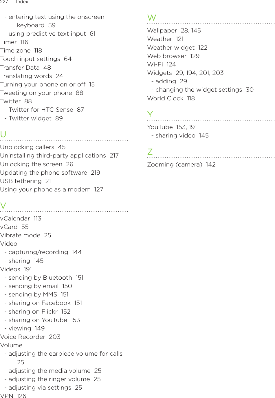 227      Index      - entering text using the onscreen keyboard  59- using predictive text input  61Timer  116Time zone  118Touch input settings  64Transfer Data  48Translating words  24Turning your phone on or off  15Tweeting on your phone  88Twitter  88- Twitter for HTC Sense  87- Twitter widget  89UUnblocking callers  45Uninstalling third-party applications  217Unlocking the screen  26Updating the phone software  219USB tethering  21Using your phone as a modem  127VvCalendar  113vCard  55Vibrate mode  25Video- capturing/recording  144- sharing  145Videos  191- sending by Bluetooth  151- sending by email  150- sending by MMS  151- sharing on Facebook  151- sharing on Flickr  152- sharing on YouTube  153- viewing  149Voice Recorder  203Volume- adjusting the earpiece volume for calls  25- adjusting the media volume  25- adjusting the ringer volume  25- adjusting via settings  25VPN  126WWallpaper  28, 145Weather  121Weather widget  122Web browser  129Wi-Fi  124Widgets  29, 194, 201, 203- adding  29- changing the widget settings  30World Clock  118YYouTube  153, 191- sharing video  145ZZooming (camera)  142