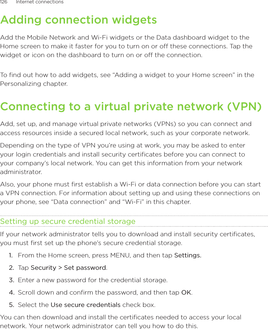 126      Internet connections      Adding connection widgetsAdd the Mobile Network and Wi-Fi widgets or the Data dashboard widget to the Home screen to make it faster for you to turn on or off these connections. Tap the widget or icon on the dashboard to turn on or off the connection. To find out how to add widgets, see “Adding a widget to your Home screen” in the Personalizing chapter.Connecting to a virtual private network (VPN)Add, set up, and manage virtual private networks (VPNs) so you can connect and access resources inside a secured local network, such as your corporate network.Depending on the type of VPN you’re using at work, you may be asked to enter your login credentials and install security certificates before you can connect to your company’s local network. You can get this information from your network administrator.Also, your phone must first establish a Wi-Fi or data connection before you can start a VPN connection. For information about setting up and using these connections on your phone, see “Data connection” and “Wi-Fi” in this chapter.Setting up secure credential storageIf your network administrator tells you to download and install security certificates, you must first set up the phone’s secure credential storage.From the Home screen, press MENU, and then tap Settings.Tap Security &gt; Set password.Enter a new password for the credential storage. Scroll down and confirm the password, and then tap OK.Select the Use secure credentials check box.You can then download and install the certificates needed to access your local network. Your network administrator can tell you how to do this.1.2.3.4.5.
