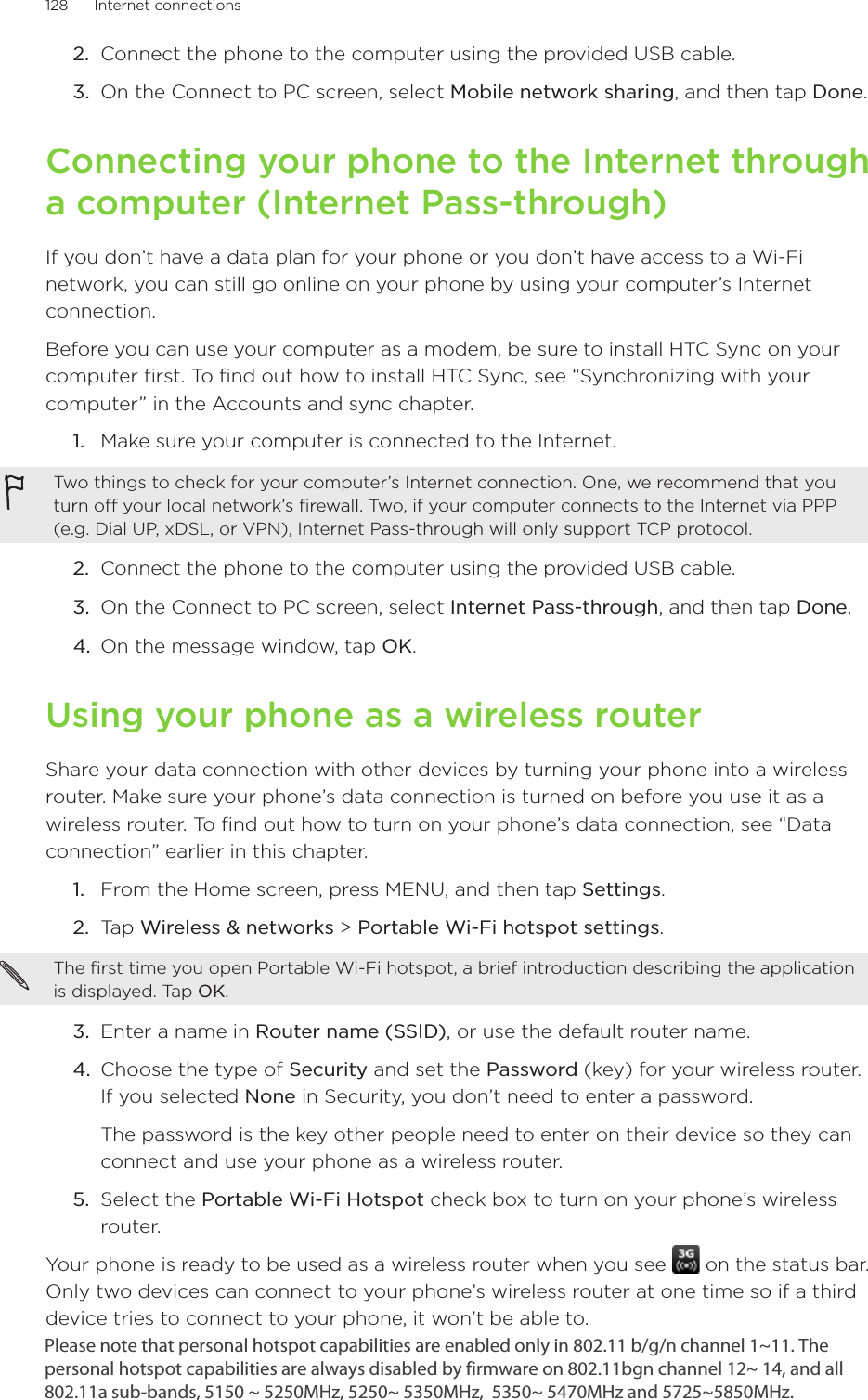 128      Internet connections      Connect the phone to the computer using the provided USB cable.On the Connect to PC screen, select Mobile network sharing, and then tap Done. Connecting your phone to the Internet through a computer (Internet Pass-through)If you don’t have a data plan for your phone or you don’t have access to a Wi-Fi network, you can still go online on your phone by using your computer’s Internet connection.Before you can use your computer as a modem, be sure to install HTC Sync on your computer first. To find out how to install HTC Sync, see “Synchronizing with your computer” in the Accounts and sync chapter.Make sure your computer is connected to the Internet.Two things to check for your computer’s Internet connection. One, we recommend that you turn off your local network’s firewall. Two, if your computer connects to the Internet via PPP (e.g. Dial UP, xDSL, or VPN), Internet Pass-through will only support TCP protocol. 2.  Connect the phone to the computer using the provided USB cable.3.  On the Connect to PC screen, select Internet Pass-through, and then tap Done. 4. On the message window, tap OK. Using your phone as a wireless routerShare your data connection with other devices by turning your phone into a wireless router. Make sure your phone’s data connection is turned on before you use it as a wireless router. To find out how to turn on your phone’s data connection, see “Data connection” earlier in this chapter. From the Home screen, press MENU, and then tap Settings.Tap Wireless &amp; networks &gt; Portable Wi-Fi hotspot settings.The first time you open Portable Wi-Fi hotspot, a brief introduction describing the application is displayed. Tap OK. 3.  Enter a name in Router name (SSID), or use the default router name.4.  Choose the type of Security and set the Password (key) for your wireless router. If you selected None in Security, you don’t need to enter a password.The password is the key other people need to enter on their device so they can connect and use your phone as a wireless router. 5.  Select the Portable Wi-Fi Hotspot check box to turn on your phone’s wireless router. Your phone is ready to be used as a wireless router when you see   on the status bar.Only two devices can connect to your phone’s wireless router at one time so if a third device tries to connect to your phone, it won’t be able to.  2.3.1.1.2.Please note that personal hotspot capabilities are enabled only in 802.11 b/g/n channel 1~11. The personal hotspot capabilities are always disabled by firmware on 802.11bgn channel 12~ 14, and all 802.11a sub-bands, 5150 ~ 5250MHz, 5250~ 5350MHz,  5350~ 5470MHz and 5725~5850MHz. 