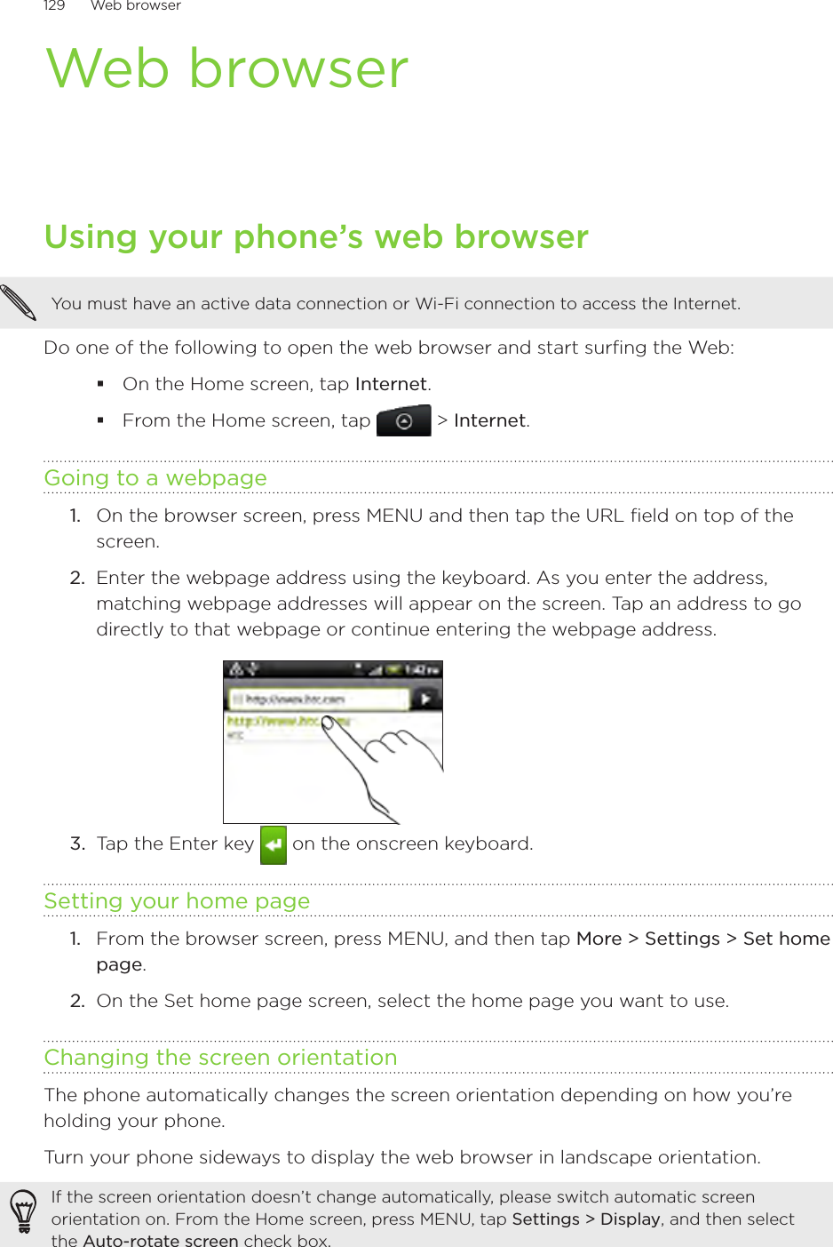 129      Web browser      Web browserUsing your phone’s web browserYou must have an active data connection or Wi-Fi connection to access the Internet.Do one of the following to open the web browser and start surfing the Web:On the Home screen, tap Internet.From the Home screen, tap  &gt; Internet.Going to a webpageOn the browser screen, press MENU and then tap the URL field on top of the screen.2.  Enter the webpage address using the keyboard. As you enter the address, matching webpage addresses will appear on the screen. Tap an address to go directly to that webpage or continue entering the webpage address.3.  Tap the Enter key   on the onscreen keyboard.Setting your home pageFrom the browser screen, press MENU, and then tap More &gt; Settings &gt; Set home page.On the Set home page screen, select the home page you want to use.Changing the screen orientationThe phone automatically changes the screen orientation depending on how you’re holding your phone. Turn your phone sideways to display the web browser in landscape orientation.If the screen orientation doesn’t change automatically, please switch automatic screen orientation on. From the Home screen, press MENU, tap Settings &gt; Display, and then select the Auto-rotate screen check box.1.1.2.