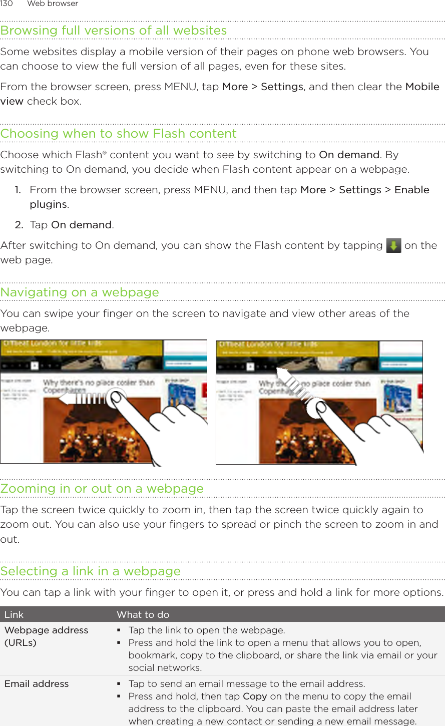 130      Web browser      Browsing full versions of all websitesSome websites display a mobile version of their pages on phone web browsers. You can choose to view the full version of all pages, even for these sites.From the browser screen, press MENU, tap More &gt; Settings, and then clear the Mobile view check box. Choosing when to show Flash contentChoose which Flash® content you want to see by switching to On demand. By switching to On demand, you decide when Flash content appear on a webpage.From the browser screen, press MENU, and then tap More &gt; Settings &gt; Enable plugins.Tap On demand.After switching to On demand, you can show the Flash content by tapping   on the web page. Navigating on a webpageYou can swipe your finger on the screen to navigate and view other areas of the webpage.Zooming in or out on a webpageTap the screen twice quickly to zoom in, then tap the screen twice quickly again to zoom out. You can also use your fingers to spread or pinch the screen to zoom in and out.Selecting a link in a webpageYou can tap a link with your finger to open it, or press and hold a link for more options.Link What to doWebpage address (URLs)Tap the link to open the webpage.Press and hold the link to open a menu that allows you to open, bookmark, copy to the clipboard, or share the link via email or your social networks.Email address Tap to send an email message to the email address.Press and hold, then tap Copy on the menu to copy the email address to the clipboard. You can paste the email address later when creating a new contact or sending a new email message.1.2.