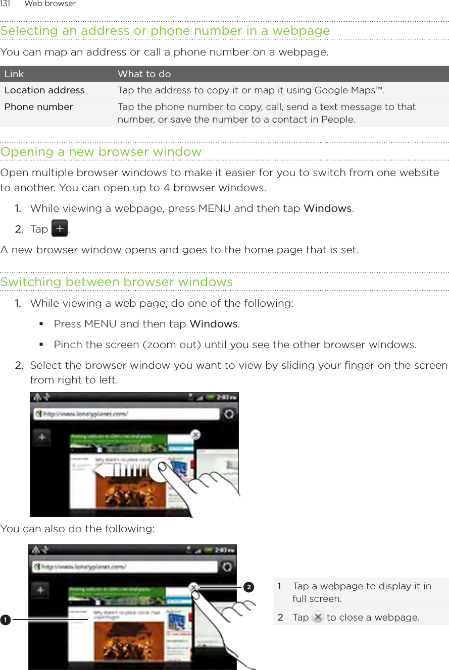 131      Web browser      Selecting an address or phone number in a webpageYou can map an address or call a phone number on a webpage. Link What to doLocation address Tap the address to copy it or map it using Google Maps™. Phone number Tap the phone number to copy, call, send a text message to that number, or save the number to a contact in People. Opening a new browser windowOpen multiple browser windows to make it easier for you to switch from one website to another. You can open up to 4 browser windows.While viewing a webpage, press MENU and then tap Windows.Tap  .A new browser window opens and goes to the home page that is set.Switching between browser windowsWhile viewing a web page, do one of the following:Press MENU and then tap Windows.Pinch the screen (zoom out) until you see the other browser windows. 2.  Select the browser window you want to view by sliding your finger on the screen from right to left.You can also do the following:121  Tap a webpage to display it in full screen. 2 Tap   to close a webpage.1.2.1.