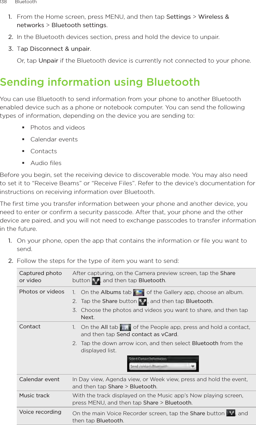 138      Bluetooth      From the Home screen, press MENU, and then tap Settings &gt; Wireless &amp; networks &gt; Bluetooth settings.In the Bluetooth devices section, press and hold the device to unpair.Tap Disconnect &amp; unpair.Or, tap Unpair if the Bluetooth device is currently not connected to your phone.Sending information using BluetoothYou can use Bluetooth to send information from your phone to another Bluetooth enabled device such as a phone or notebook computer. You can send the following types of information, depending on the device you are sending to:Photos and videos Calendar events ContactsAudio filesBefore you begin, set the receiving device to discoverable mode. You may also need to set it to “Receive Beams” or “Receive Files”. Refer to the device’s documentation for instructions on receiving information over Bluetooth.The first time you transfer information between your phone and another device, you need to enter or confirm a security passcode. After that, your phone and the other device are paired, and you will not need to exchange passcodes to transfer information in the future.1.  On your phone, open the app that contains the information or file you want to send.2.  Follow the steps for the type of item you want to send:Captured photo or videoAfter capturing, on the Camera preview screen, tap the Share button  , and then tap Bluetooth.Photos or videos 1.  On the Albums tab    of the Gallery app, choose an album.2.  Tap the Share button   , and then tap Bluetooth.3.  Choose the photos and videos you want to share, and then tap Next.Contact 1.  On the All tab    of the People app, press and hold a contact, and then tap Send contact as vCard.2.  Tap the down arrow icon, and then select Bluetooth from the displayed list.Calendar event In Day view, Agenda view, or Week view, press and hold the event, and then tap Share &gt; Bluetooth.Music track With the track displayed on the Music app’s Now playing screen, press MENU, and then tap Share &gt; Bluetooth.Voice recording On the main Voice Recorder screen, tap the Share button  , and then tap Bluetooth.1.2.3.