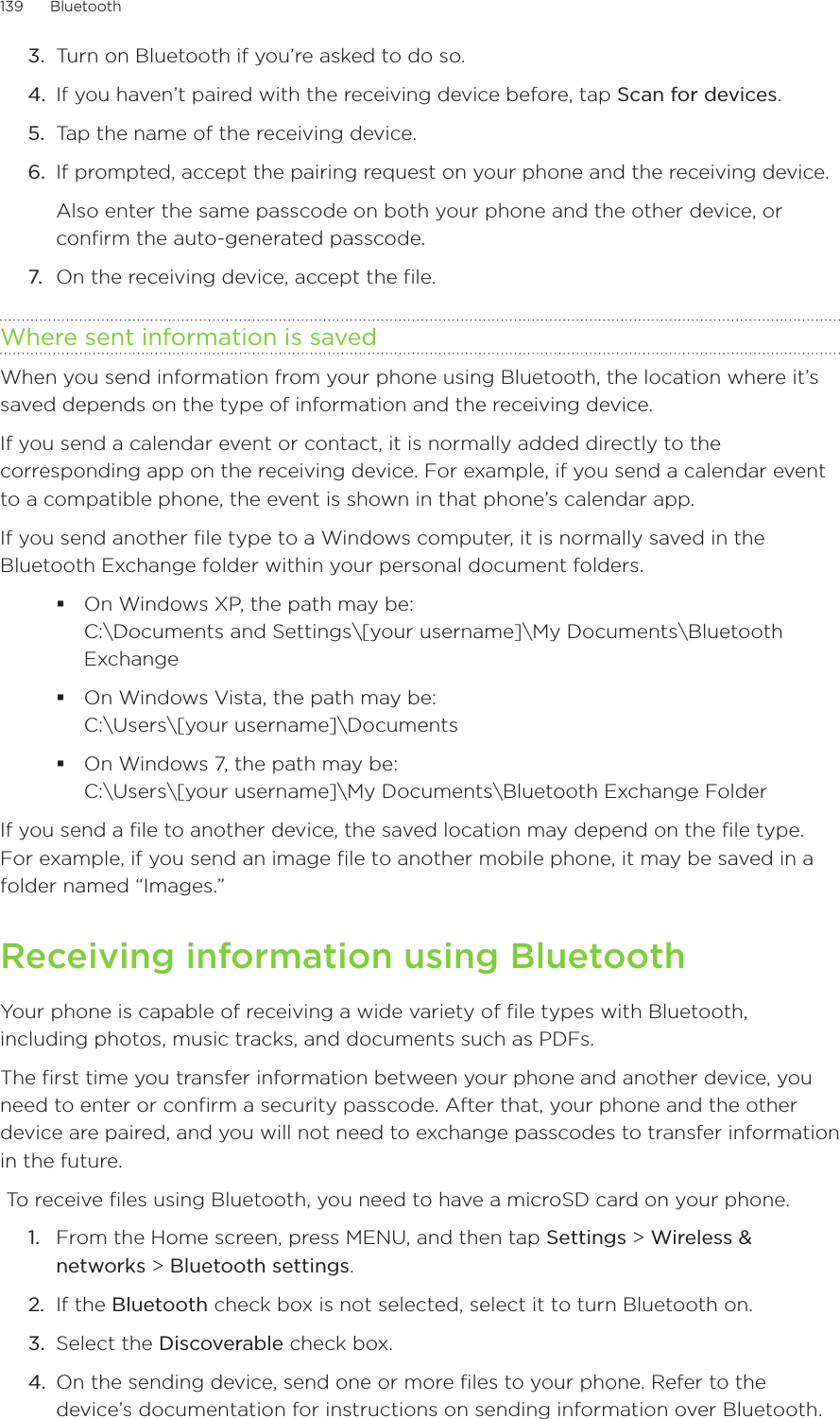 139      Bluetooth      3.  Turn on Bluetooth if you’re asked to do so. 4.  If you haven’t paired with the receiving device before, tap Scan for devices.5.  Tap the name of the receiving device. 6.  If prompted, accept the pairing request on your phone and the receiving device. Also enter the same passcode on both your phone and the other device, or confirm the auto-generated passcode.7.  On the receiving device, accept the file.Where sent information is savedWhen you send information from your phone using Bluetooth, the location where it’s saved depends on the type of information and the receiving device.If you send a calendar event or contact, it is normally added directly to the corresponding app on the receiving device. For example, if you send a calendar event to a compatible phone, the event is shown in that phone’s calendar app.If you send another file type to a Windows computer, it is normally saved in the Bluetooth Exchange folder within your personal document folders.On Windows XP, the path may be:  C:\Documents and Settings\[your username]\My Documents\Bluetooth ExchangeOn Windows Vista, the path may be:  C:\Users\[your username]\DocumentsOn Windows 7, the path may be:  C:\Users\[your username]\My Documents\Bluetooth Exchange FolderIf you send a file to another device, the saved location may depend on the file type. For example, if you send an image file to another mobile phone, it may be saved in a folder named “Images.”Receiving information using BluetoothYour phone is capable of receiving a wide variety of file types with Bluetooth, including photos, music tracks, and documents such as PDFs.The first time you transfer information between your phone and another device, you need to enter or confirm a security passcode. After that, your phone and the other device are paired, and you will not need to exchange passcodes to transfer information in the future.  To receive files using Bluetooth, you need to have a microSD card on your phone.From the Home screen, press MENU, and then tap Settings &gt; Wireless &amp; networks &gt; Bluetooth settings. If the Bluetooth check box is not selected, select it to turn Bluetooth on. Select the Discoverable check box. On the sending device, send one or more files to your phone. Refer to the device’s documentation for instructions on sending information over Bluetooth.1.2.3.4.