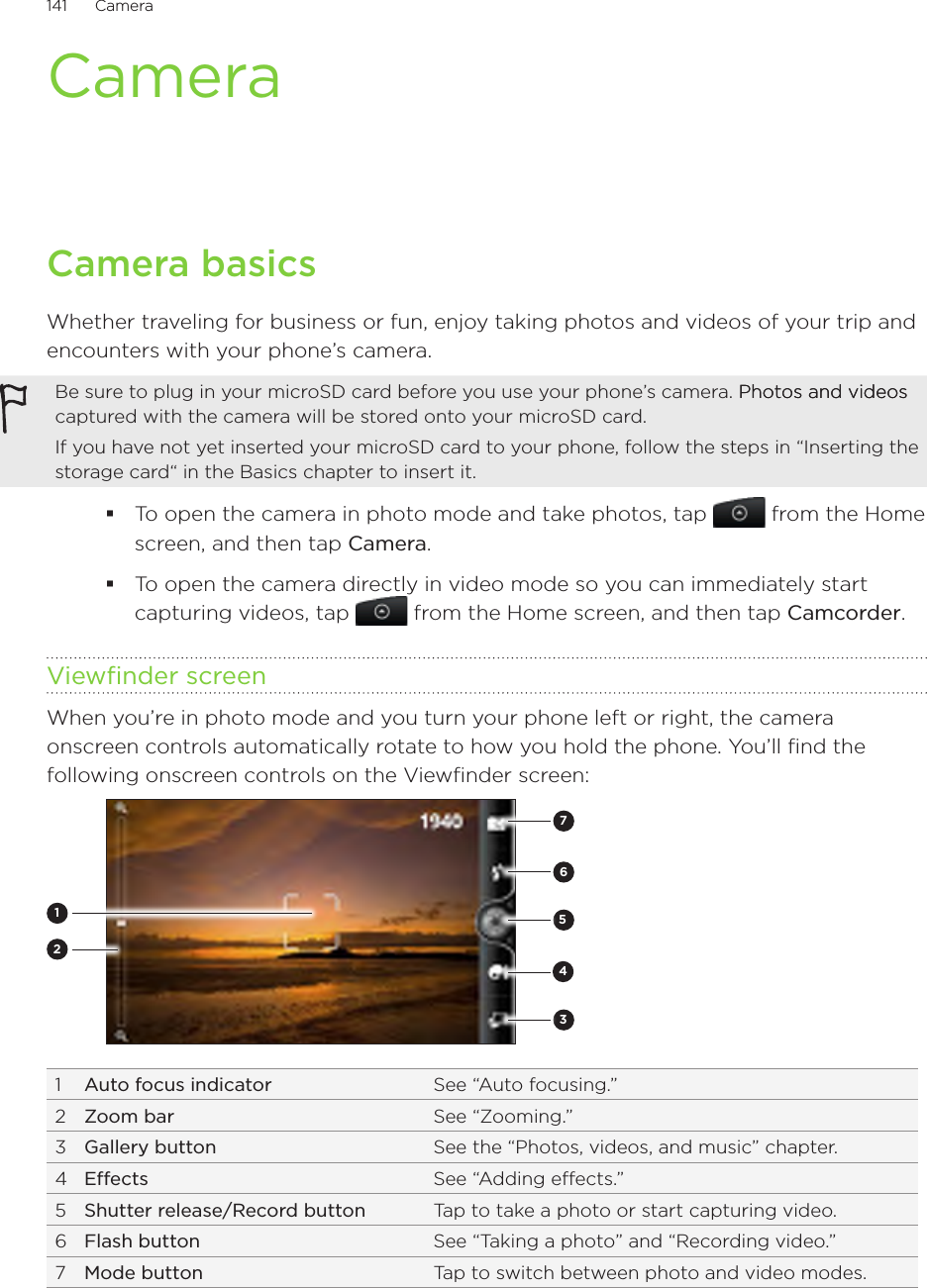 141      Camera      CameraCamera basicsWhether traveling for business or fun, enjoy taking photos and videos of your trip and encounters with your phone’s camera.Be sure to plug in your microSD card before you use your phone’s camera. Photos and videosPhotos and videos captured with the camera will be stored onto your microSD card.If you have not yet inserted your microSD card to your phone, follow the steps in “Inserting the storage card“ in the Basics chapter to insert it.To open the camera in photo mode and take photos, tap   from the Home screen, and then tap Camera.To open the camera directly in video mode so you can immediately start capturing videos, tap   from the Home screen, and then tap Camcorder.Viewfinder screenWhen you’re in photo mode and you turn your phone left or right, the camera onscreen controls automatically rotate to how you hold the phone. You’ll find the following onscreen controls on the Viewfinder screen:35267141  Auto focus indicator See “Auto focusing.”2  Zoom bar See “Zooming.”3  Gallery button See the “Photos, videos, and music” chapter.4  Effects See “Adding effects.”5  Shutter release/Record button Tap to take a photo or start capturing video.6  Flash button See “Taking a photo” and “Recording video.”7  Mode button Tap to switch between photo and video modes.