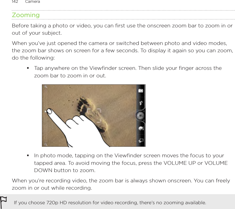 142      Camera      ZoomingBefore taking a photo or video, you can first use the onscreen zoom bar to zoom in or out of your subject.When you’ve just opened the camera or switched between photo and video modes, the zoom bar shows on screen for a few seconds. To display it again so you can zoom, do the following:Tap anywhere on the Viewfinder screen. Then slide your finger across the zoom bar to zoom in or out.In photo mode, tapping on the Viewfinder screen moves the focus to your tapped area. To avoid moving the focus, press the VOLUME UP or VOLUME DOWN button to zoom.When you’re recording video, the zoom bar is always shown onscreen. You can freely zoom in or out while recording.If you choose 720p HD resolution for video recording, there’s no zooming available.