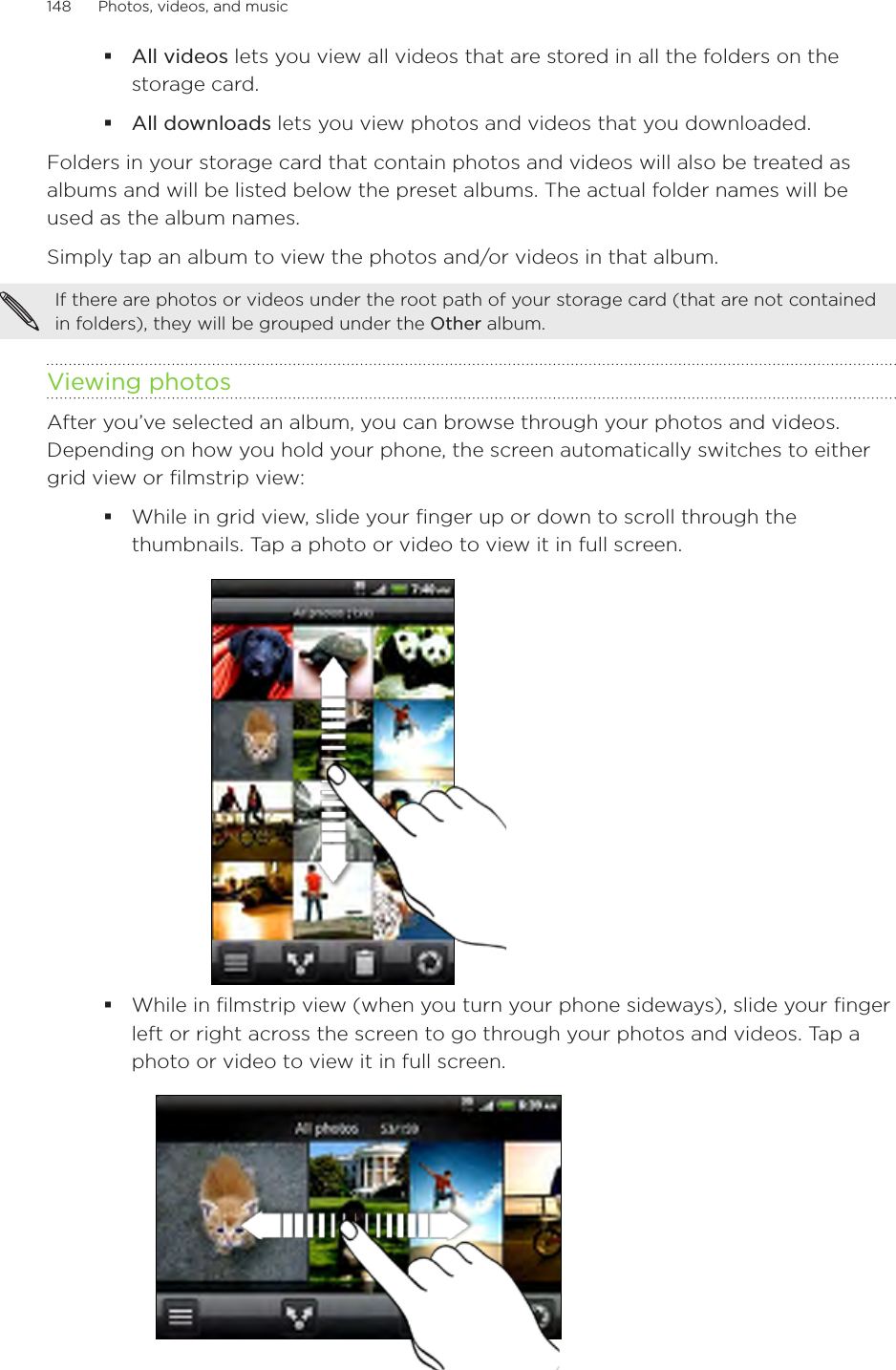 148      Photos, videos, and music      All videos lets you view all videos that are stored in all the folders on the storage card.All downloads lets you view photos and videos that you downloaded.Folders in your storage card that contain photos and videos will also be treated as albums and will be listed below the preset albums. The actual folder names will be used as the album names.Simply tap an album to view the photos and/or videos in that album.If there are photos or videos under the root path of your storage card (that are not contained in folders), they will be grouped under the Other album.Viewing photosAfter you’ve selected an album, you can browse through your photos and videos. Depending on how you hold your phone, the screen automatically switches to either grid view or filmstrip view:While in grid view, slide your finger up or down to scroll through the thumbnails. Tap a photo or video to view it in full screen.While in filmstrip view (when you turn your phone sideways), slide your finger left or right across the screen to go through your photos and videos. Tap a photo or video to view it in full screen.