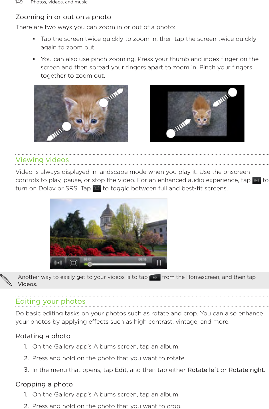 149      Photos, videos, and music      Zooming in or out on a photoThere are two ways you can zoom in or out of a photo:Tap the screen twice quickly to zoom in, then tap the screen twice quickly again to zoom out.You can also use pinch zooming. Press your thumb and index finger on the screen and then spread your fingers apart to zoom in. Pinch your fingers together to zoom out. Viewing videosVideo is always displayed in landscape mode when you play it. Use the onscreen controls to play, pause, or stop the video. For an enhanced audio experience, tap   to turn on Dolby or SRS. Tap   to toggle between full and best-fit screens.Another way to easily get to your videos is to tap   from the Homescreen, and then tap Videos.Editing your photosDo basic editing tasks on your photos such as rotate and crop. You can also enhance your photos by applying effects such as high contrast, vintage, and more.Rotating a photoOn the Gallery app’s Albums screen, tap an album.Press and hold on the photo that you want to rotate.In the menu that opens, tap Edit, and then tap either Rotate left or Rotate right.Cropping a photoOn the Gallery app’s Albums screen, tap an album.Press and hold on the photo that you want to crop.1.2.3.1.2.