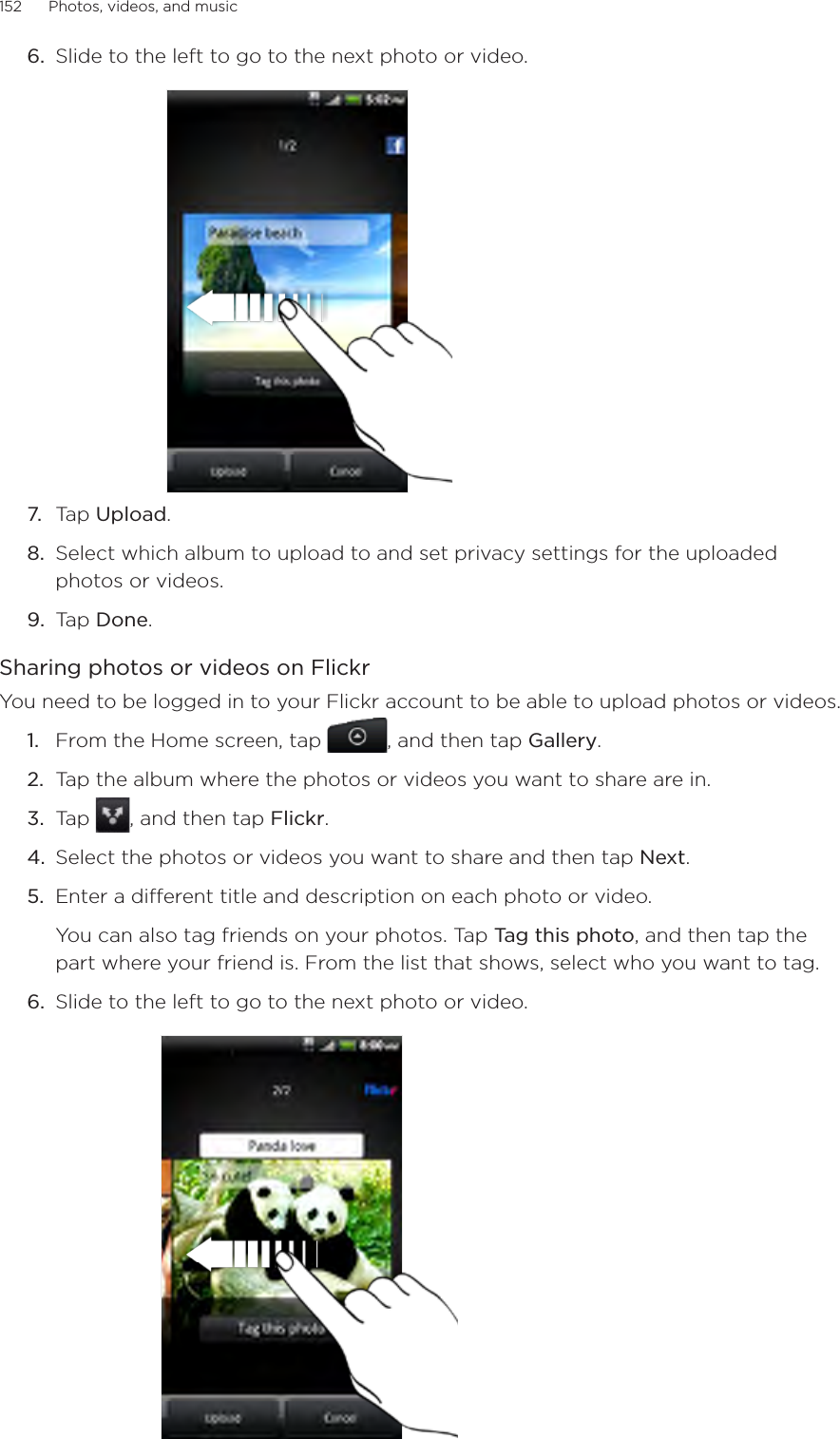 152      Photos, videos, and music      6.  Slide to the left to go to the next photo or video.7.  Tap Upload.8.  Select which album to upload to and set privacy settings for the uploaded photos or videos.9.  Tap Done.Sharing photos or videos on FlickrYou need to be logged in to your Flickr account to be able to upload photos or videos.From the Home screen, tap  , and then tap Gallery.Tap the album where the photos or videos you want to share are in.Tap  , and then tap Flickr.Select the photos or videos you want to share and then tap Next.Enter a different title and description on each photo or video.You can also tag friends on your photos. Tap Tag this photo, and then tap the part where your friend is. From the list that shows, select who you want to tag.6.  Slide to the left to go to the next photo or video.1.2.3.4.5.