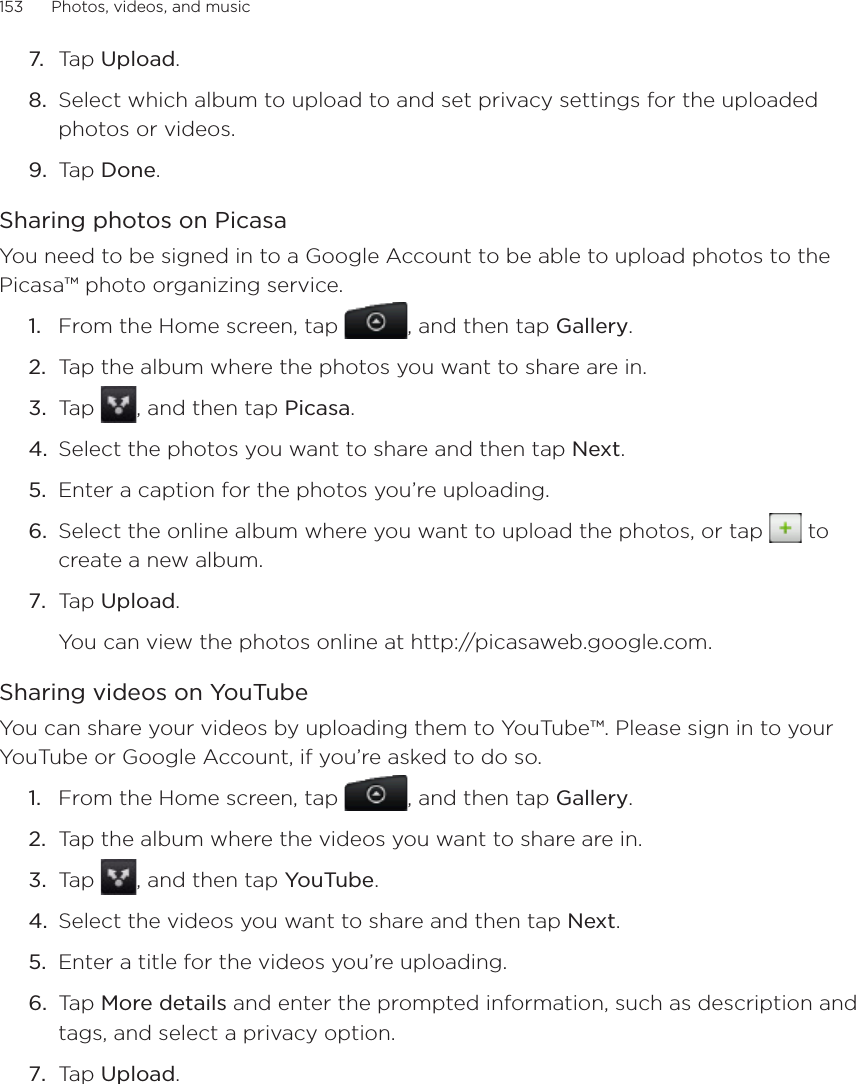 153      Photos, videos, and music      7.  Tap Upload.8.  Select which album to upload to and set privacy settings for the uploaded photos or videos.9.  Tap Done.Sharing photos on PicasaYou need to be signed in to a Google Account to be able to upload photos to the Picasa™ photo organizing service. From the Home screen, tap  , and then tap Gallery.Tap the album where the photos you want to share are in.Tap  , and then tap Picasa.Select the photos you want to share and then tap Next. Enter a caption for the photos you’re uploading.Select the online album where you want to upload the photos, or tap   to create a new album.Tap Upload.You can view the photos online at http://picasaweb.google.com.Sharing videos on YouTubeYou can share your videos by uploading them to YouTube™. Please sign in to your YouTube or Google Account, if you’re asked to do so.From the Home screen, tap  , and then tap Gallery.Tap the album where the videos you want to share are in.Tap  , and then tap YouTube.Select the videos you want to share and then tap Next. Enter a title for the videos you’re uploading.Tap More details and enter the prompted information, such as description and tags, and select a privacy option.Tap Upload.1.2.3.4.5.6.7.1.2.3.4.5.6.7.