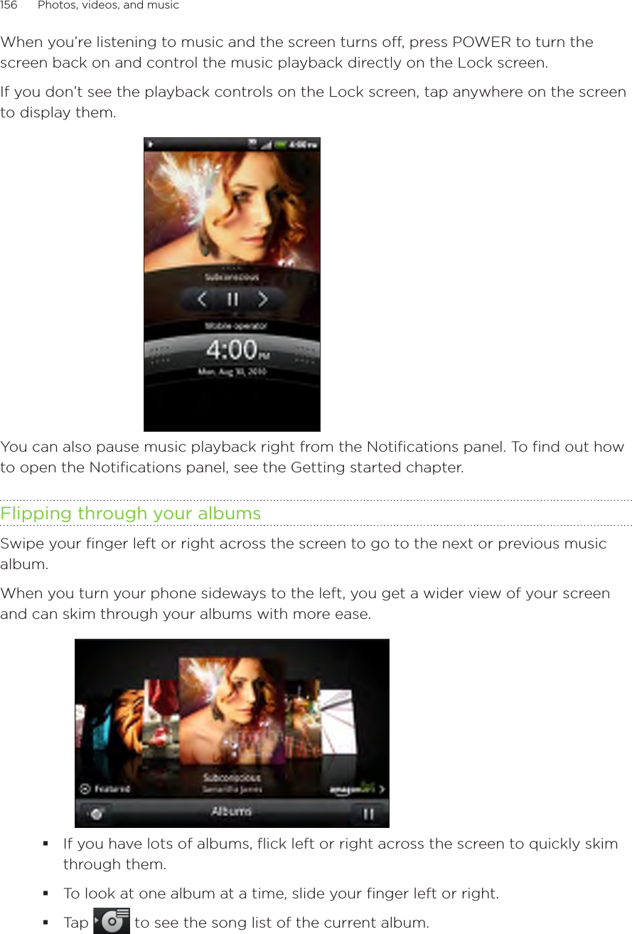 156      Photos, videos, and music      When you’re listening to music and the screen turns off, press POWER to turn the screen back on and control the music playback directly on the Lock screen.If you don’t see the playback controls on the Lock screen, tap anywhere on the screen to display them.You can also pause music playback right from the Notifications panel. To find out how to open the Notifications panel, see the Getting started chapter.Flipping through your albumsSwipe your finger left or right across the screen to go to the next or previous music album.When you turn your phone sideways to the left, you get a wider view of your screen and can skim through your albums with more ease.If you have lots of albums, flick left or right across the screen to quickly skim through them.To look at one album at a time, slide your finger left or right.Tap   to see the song list of the current album.