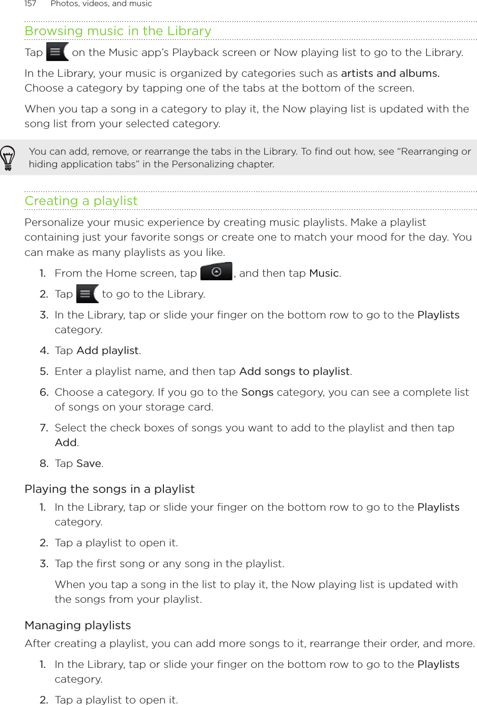 157      Photos, videos, and music      Browsing music in the LibraryTap   on the Music app’s Playback screen or Now playing list to go to the Library.In the Library, your music is organized by categories such as artists and albums. Choose a category by tapping one of the tabs at the bottom of the screen.When you tap a song in a category to play it, the Now playing list is updated with the song list from your selected category. You can add, remove, or rearrange the tabs in the Library. To find out how, see “Rearranging or hiding application tabs” in the Personalizing chapter.Creating a playlistPersonalize your music experience by creating music playlists. Make a playlist containing just your favorite songs or create one to match your mood for the day. You can make as many playlists as you like.From the Home screen, tap  , and then tap Music.Tap   to go to the Library.In the Library, tap or slide your finger on the bottom row to go to the Playlists category.Tap Add playlist.Enter a playlist name, and then tap Add songs to playlist.Choose a category. If you go to the Songs category, you can see a complete list of songs on your storage card.Select the check boxes of songs you want to add to the playlist and then tap Add.Tap Save. Playing the songs in a playlistIn the Library, tap or slide your finger on the bottom row to go to the Playlists category.Tap a playlist to open it.Tap the first song or any song in the playlist.When you tap a song in the list to play it, the Now playing list is updated with the songs from your playlist.Managing playlistsAfter creating a playlist, you can add more songs to it, rearrange their order, and more.In the Library, tap or slide your finger on the bottom row to go to the Playlists category.Tap a playlist to open it.1.2.3.4.5.6.7.8.1.2.3.1.2.