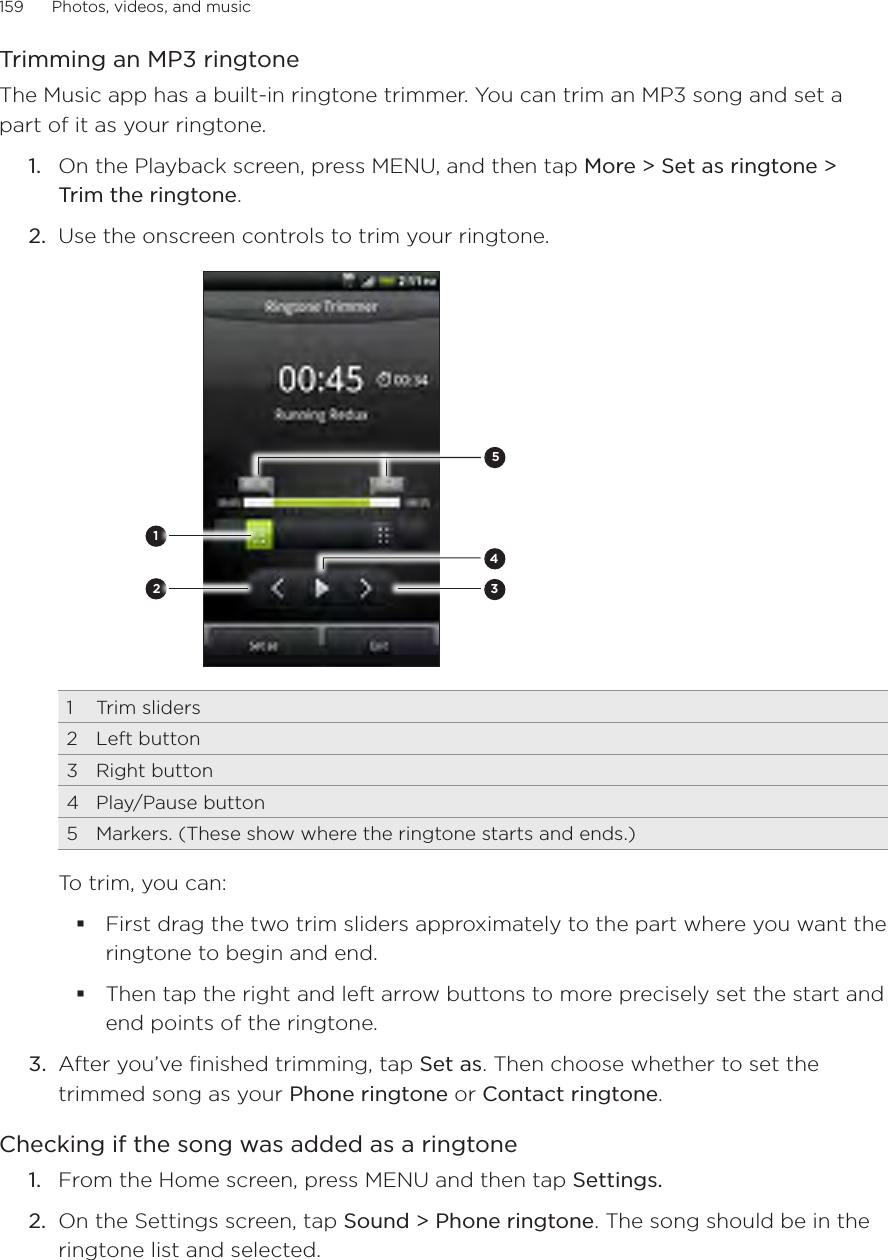 159      Photos, videos, and music      Trimming an MP3 ringtoneThe Music app has a built-in ringtone trimmer. You can trim an MP3 song and set a part of it as your ringtone.1.  On the Playback screen, press MENU, and then tap More &gt; Set as ringtone &gt; Trim the ringtone.2.  Use the onscreen controls to trim your ringtone.234511  Trim sliders2  Left button3  Right button4  Play/Pause button5  Markers. (These show where the ringtone starts and ends.)To trim, you can:First drag the two trim sliders approximately to the part where you want the ringtone to begin and end.Then tap the right and left arrow buttons to more precisely set the start and end points of the ringtone.3.  After you’ve finished trimming, tap Set as. Then choose whether to set the trimmed song as your Phone ringtone or Contact ringtone.Checking if the song was added as a ringtoneFrom the Home screen, press MENU and then tap Settings.On the Settings screen, tap Sound &gt; Phone ringtone. The song should be in the ringtone list and selected.1.2.