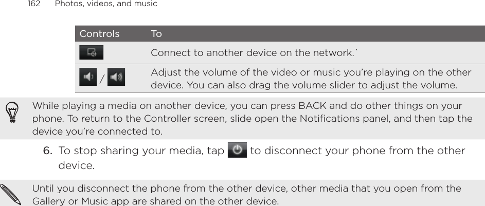 162      Photos, videos, and music      Controls ToConnect to another device on the network.` /  Adjust the volume of the video or music you’re playing on the other device. You can also drag the volume slider to adjust the volume.While playing a media on another device, you can press BACK and do other things on your phone. To return to the Controller screen, slide open the Notifications panel, and then tap the device you’re connected to.6.  To stop sharing your media, tap   to disconnect your phone from the other device.Until you disconnect the phone from the other device, other media that you open from the Gallery or Music app are shared on the other device.