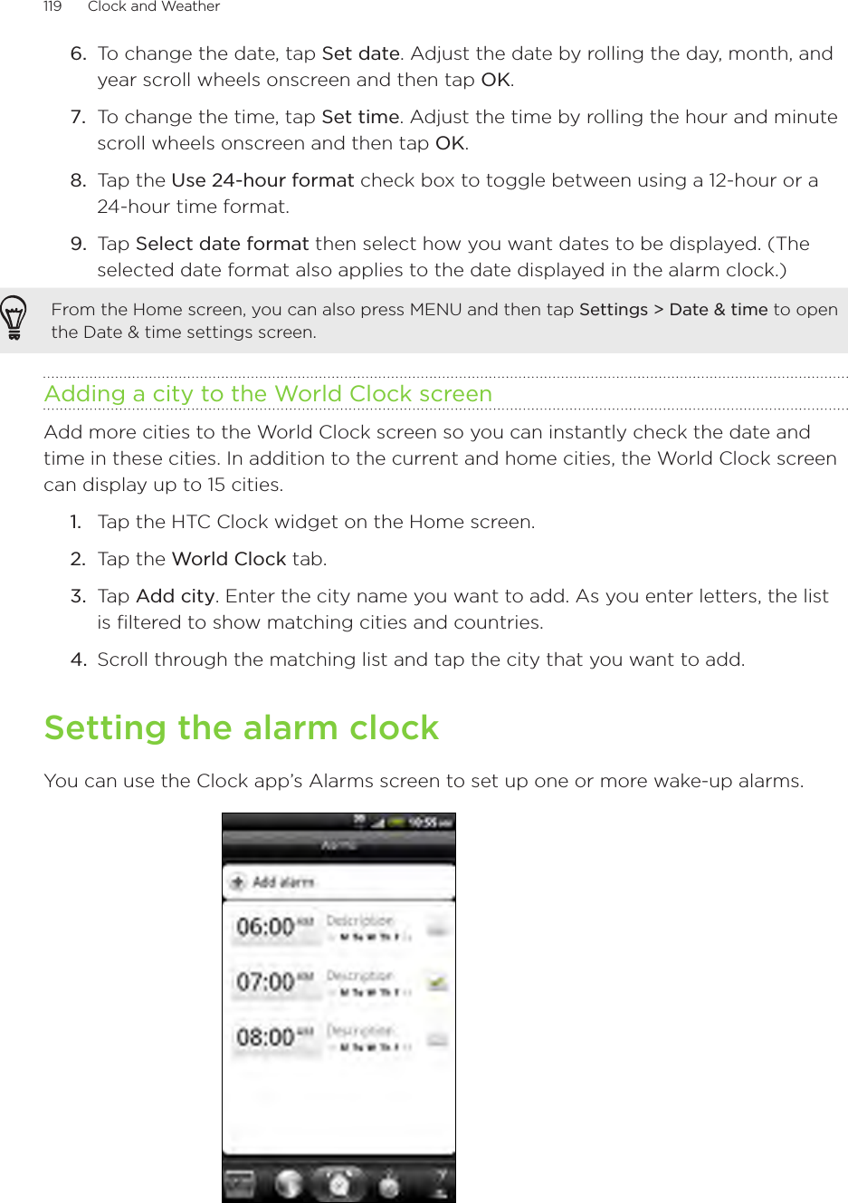 119      Clock and Weather      To change the date, tap Set date. Adjust the date by rolling the day, month, and year scroll wheels onscreen and then tap OK.To change the time, tap Set time. Adjust the time by rolling the hour and minute scroll wheels onscreen and then tap OK.Tap the Use 24-hour format check box to toggle between using a 12-hour or a 24-hour time format.Tap Select date format then select how you want dates to be displayed. (The selected date format also applies to the date displayed in the alarm clock.)From the Home screen, you can also press MENU and then tap Settings &gt; Date &amp; time to open the Date &amp; time settings screen.Adding a city to the World Clock screenAdd more cities to the World Clock screen so you can instantly check the date and time in these cities. In addition to the current and home cities, the World Clock screen can display up to 15 cities.Tap the HTC Clock widget on the Home screen.Tap the World Clock tab.Tap Add city. Enter the city name you want to add. As you enter letters, the list is filtered to show matching cities and countries.Scroll through the matching list and tap the city that you want to add.Setting the alarm clockYou can use the Clock app’s Alarms screen to set up one or more wake-up alarms.6.7.8.9.1.2.3.4.