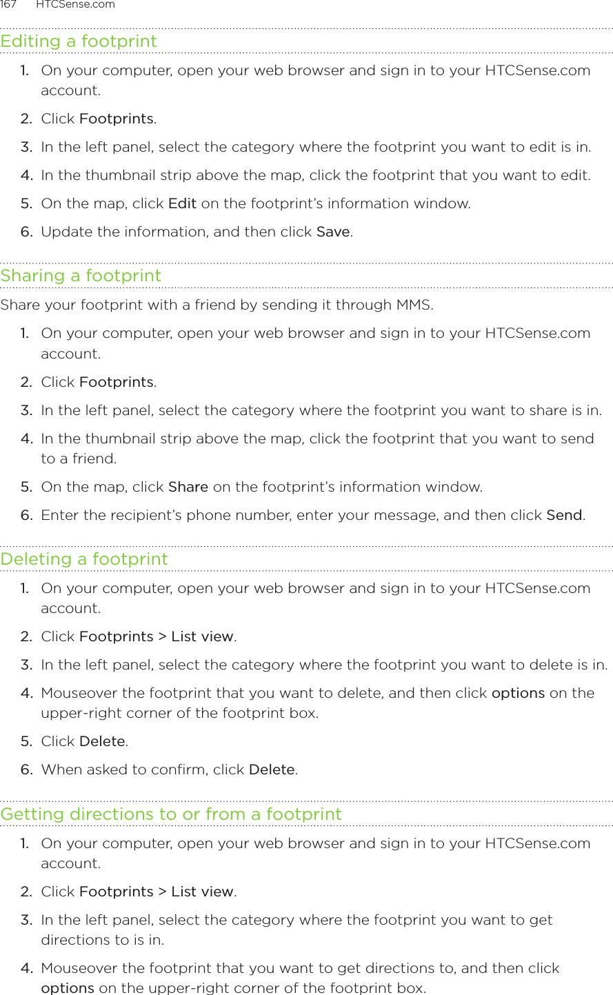 167      HTCSense.com      Editing a footprint1.  On your computer, open your web browser and sign in to your HTCSense.com account.2.  Click Footprints.3.  In the left panel, select the category where the footprint you want to edit is in.4.  In the thumbnail strip above the map, click the footprint that you want to edit.5.  On the map, click Edit on the footprint’s information window.6.  Update the information, and then click Save.Sharing a footprintShare your footprint with a friend by sending it through MMS.1.  On your computer, open your web browser and sign in to your HTCSense.com account.2.  Click Footprints.3.  In the left panel, select the category where the footprint you want to share is in.4.  In the thumbnail strip above the map, click the footprint that you want to send to a friend.5.  On the map, click Share on the footprint’s information window.6.  Enter the recipient’s phone number, enter your message, and then click Send. Deleting a footprint1.  On your computer, open your web browser and sign in to your HTCSense.com account.2.  Click Footprints &gt; List view.3.  In the left panel, select the category where the footprint you want to delete is in.4.  Mouseover the footprint that you want to delete, and then click options on the upper-right corner of the footprint box.5.  Click Delete.6.  When asked to confirm, click Delete.Getting directions to or from a footprint1.  On your computer, open your web browser and sign in to your HTCSense.com account.2.  Click Footprints &gt; List view.3.  In the left panel, select the category where the footprint you want to get directions to is in.4.  Mouseover the footprint that you want to get directions to, and then click options on the upper-right corner of the footprint box.