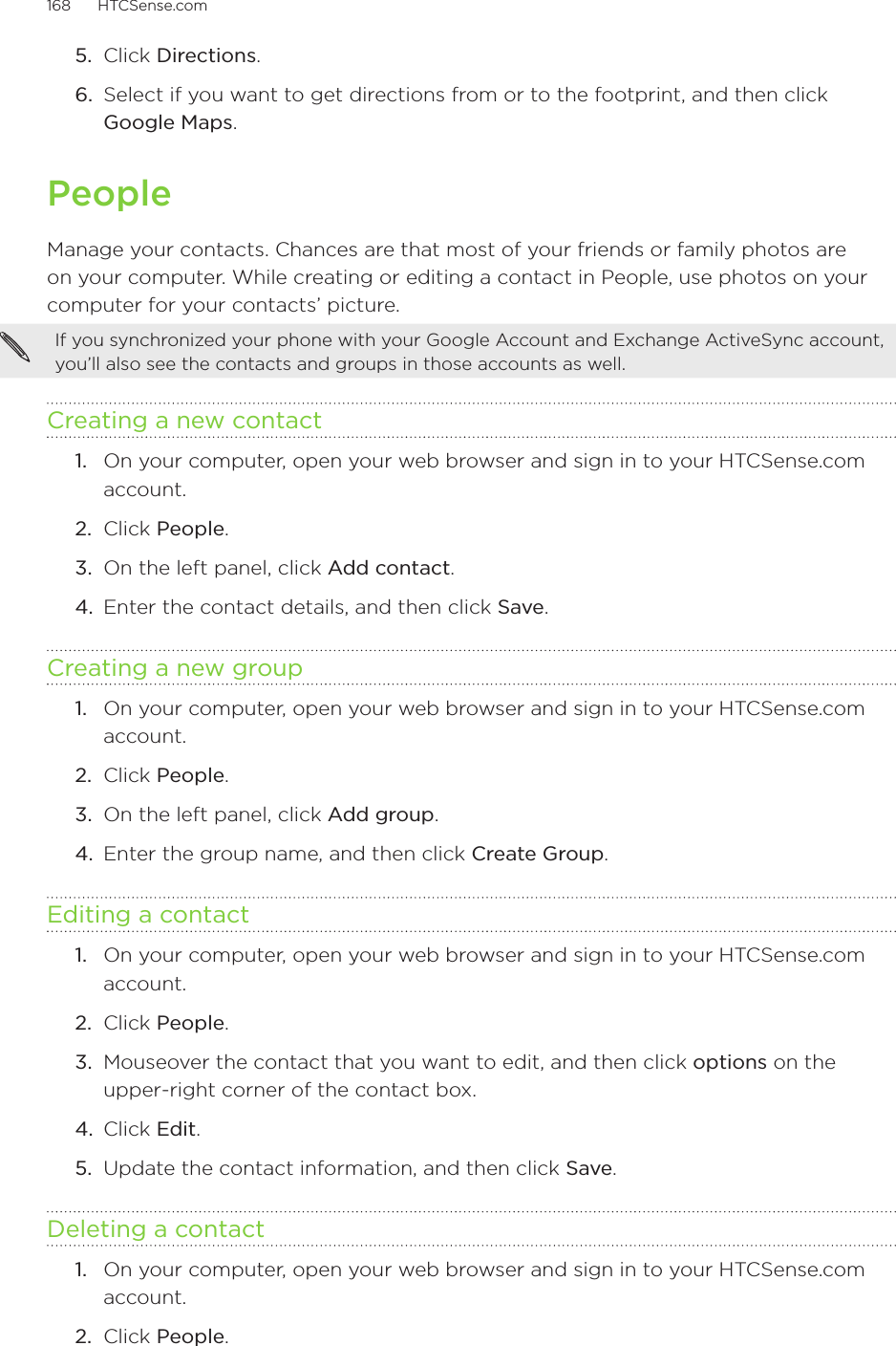 168      HTCSense.com      5.  Click Directions.6.  Select if you want to get directions from or to the footprint, and then click Google Maps.PeopleManage your contacts. Chances are that most of your friends or family photos are on your computer. While creating or editing a contact in People, use photos on your computer for your contacts’ picture.If you synchronized your phone with your Google Account and Exchange ActiveSync account, you’ll also see the contacts and groups in those accounts as well.  Creating a new contact1.  On your computer, open your web browser and sign in to your HTCSense.com account.2.  Click People.3.  On the left panel, click Add contact. 4.  Enter the contact details, and then click Save.Creating a new group1.  On your computer, open your web browser and sign in to your HTCSense.com account.2.  Click People.3.  On the left panel, click Add group.4.  Enter the group name, and then click Create Group. Editing a contact1.  On your computer, open your web browser and sign in to your HTCSense.com account.2.  Click People.3.  Mouseover the contact that you want to edit, and then click options on the upper-right corner of the contact box.4.  Click Edit.5.  Update the contact information, and then click Save. Deleting a contact1.  On your computer, open your web browser and sign in to your HTCSense.com account.2.  Click People.