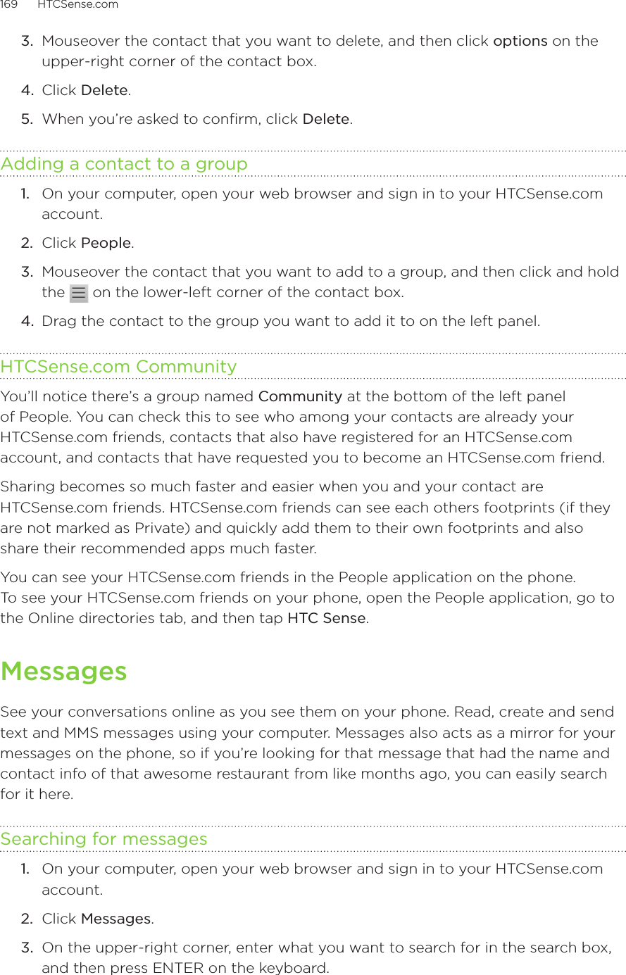 169      HTCSense.com      3.  Mouseover the contact that you want to delete, and then click options on the upper-right corner of the contact box.4.  Click Delete.5.  When you’re asked to confirm, click Delete. Adding a contact to a group1.  On your computer, open your web browser and sign in to your HTCSense.com account.2.  Click People.3.  Mouseover the contact that you want to add to a group, and then click and hold the   on the lower-left corner of the contact box.4.  Drag the contact to the group you want to add it to on the left panel.HTCSense.com CommunityYou’ll notice there’s a group named Community at the bottom of the left panel of People. You can check this to see who among your contacts are already your HTCSense.com friends, contacts that also have registered for an HTCSense.com account, and contacts that have requested you to become an HTCSense.com friend. Sharing becomes so much faster and easier when you and your contact are  HTCSense.com friends. HTCSense.com friends can see each others footprints (if they are not marked as Private) and quickly add them to their own footprints and also share their recommended apps much faster.You can see your HTCSense.com friends in the People application on the phone.  To see your HTCSense.com friends on your phone, open the People application, go to the Online directories tab, and then tap HTC Sense. MessagesSee your conversations online as you see them on your phone. Read, create and send text and MMS messages using your computer. Messages also acts as a mirror for your messages on the phone, so if you’re looking for that message that had the name and contact info of that awesome restaurant from like months ago, you can easily search for it here.Searching for messages1.  On your computer, open your web browser and sign in to your HTCSense.com account.2.  Click Messages.3.  On the upper-right corner, enter what you want to search for in the search box, and then press ENTER on the keyboard. 