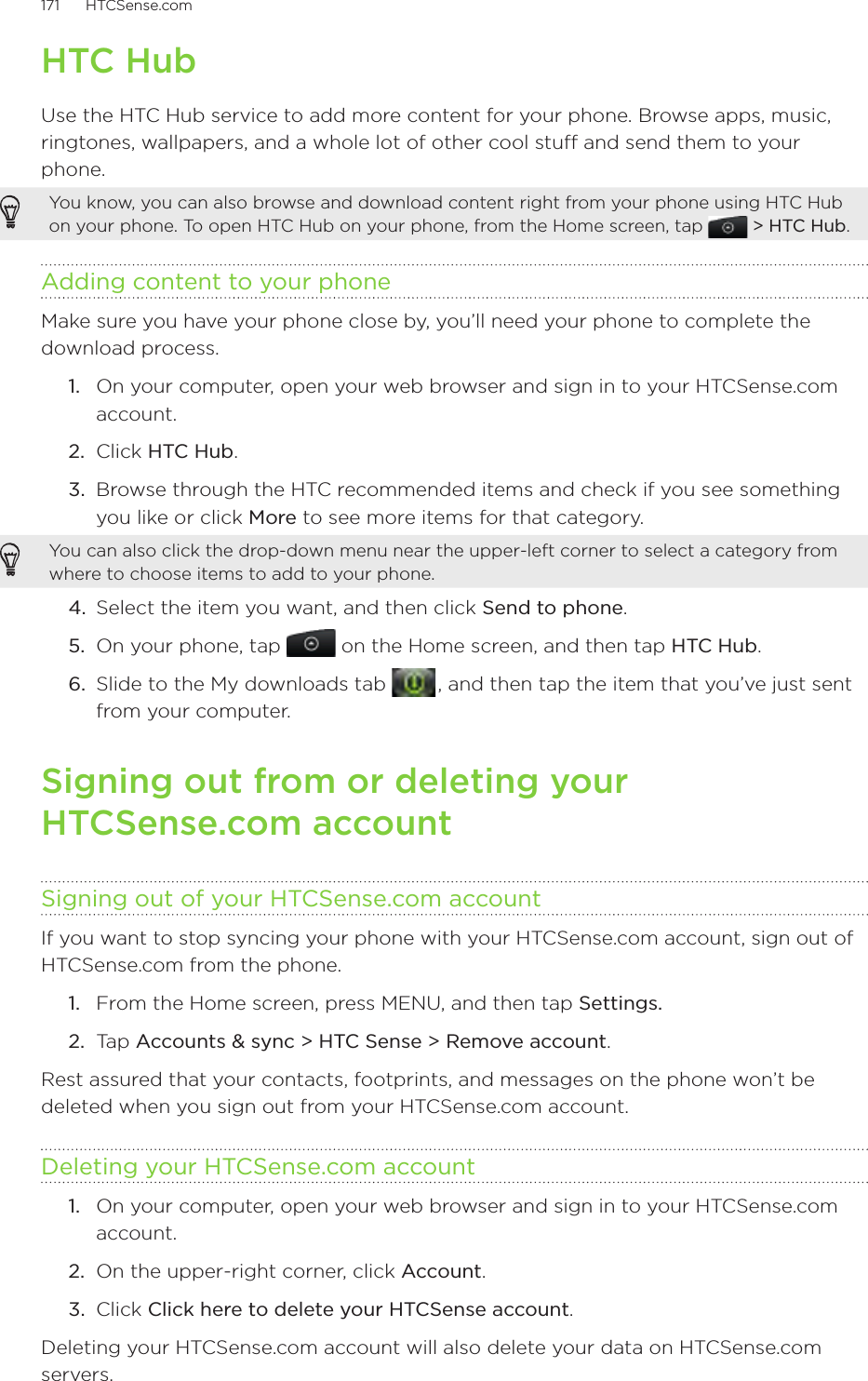 171      HTCSense.com      HTC HubUse the HTC Hub service to add more content for your phone. Browse apps, music, ringtones, wallpapers, and a whole lot of other cool stuff and send them to your phone.You know, you can also browse and download content right from your phone using HTC Hub on your phone. To open HTC Hub on your phone, from the Home screen, tap   &gt; HTC Hub.Adding content to your phoneMake sure you have your phone close by, you’ll need your phone to complete the download process. 1.  On your computer, open your web browser and sign in to your HTCSense.com account.2.  Click HTC Hub.3.  Browse through the HTC recommended items and check if you see something you like or click More to see more items for that category.You can also click the drop-down menu near the upper-left corner to select a category from where to choose items to add to your phone.4.  Select the item you want, and then click Send to phone.5.  On your phone, tap   on the Home screen, and then tap HTC Hub.6.  Slide to the My downloads tab   , and then tap the item that you’ve just sent from your computer. Signing out from or deleting your  HTCSense.com accountSigning out of your HTCSense.com accountIf you want to stop syncing your phone with your HTCSense.com account, sign out of HTCSense.com from the phone.From the Home screen, press MENU, and then tap Settings. Tap Accounts &amp; sync &gt; HTC Sense &gt; Remove account.Rest assured that your contacts, footprints, and messages on the phone won’t be deleted when you sign out from your HTCSense.com account.Deleting your HTCSense.com account1.  On your computer, open your web browser and sign in to your HTCSense.com account.2.  On the upper-right corner, click Account.3.  Click Click here to delete your HTCSense account.Deleting your HTCSense.com account will also delete your data on HTCSense.com servers. 1.2.