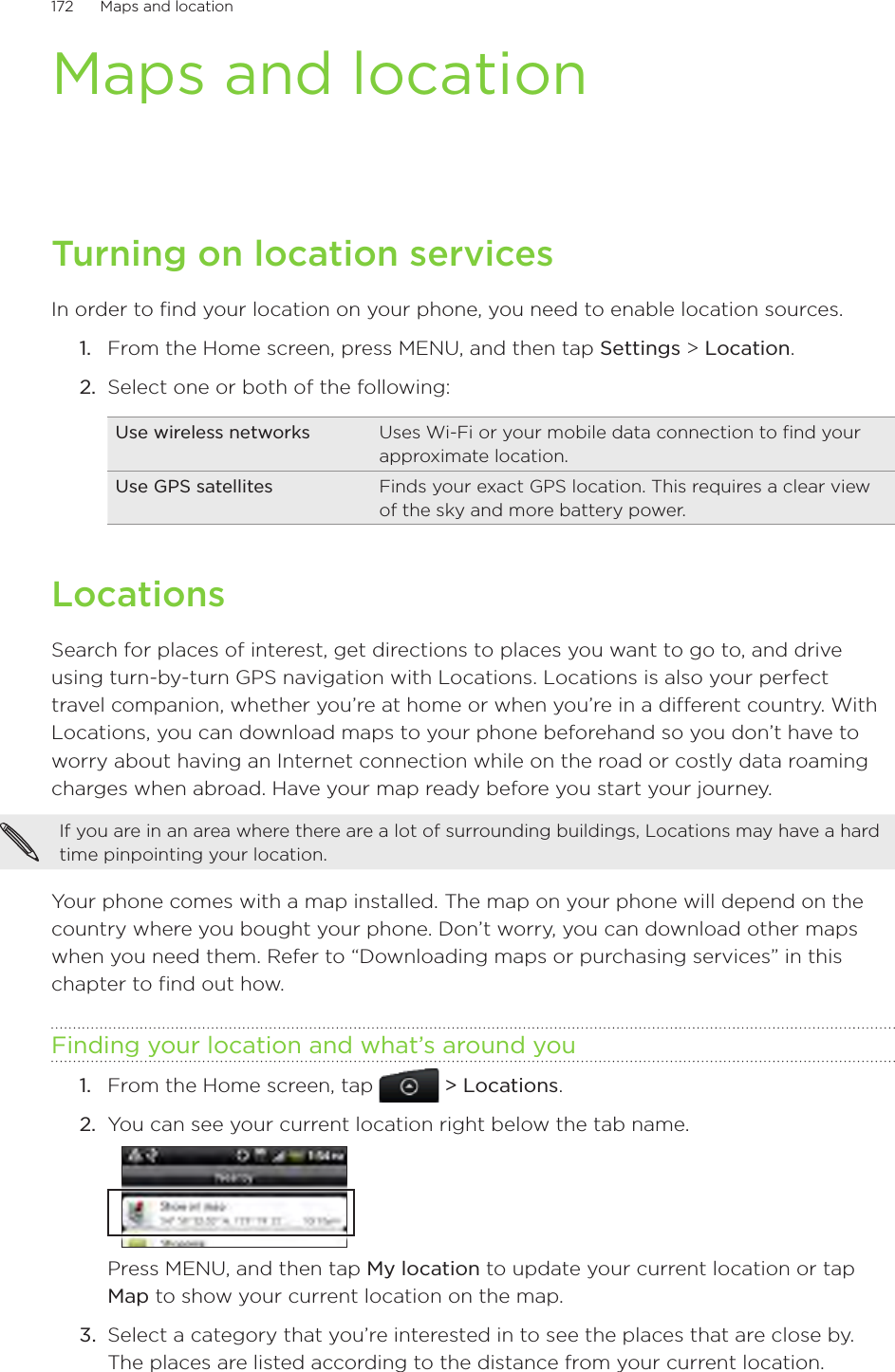 172      Maps and location      Maps and locationTurning on location servicesIn order to find your location on your phone, you need to enable location sources.From the Home screen, press MENU, and then tap Settings &gt; Location.Select one or both of the following:Use wireless networks Uses Wi-Fi or your mobile data connection to find your approximate location.Use GPS satellites Finds your exact GPS location. This requires a clear view of the sky and more battery power.LocationsSearch for places of interest, get directions to places you want to go to, and drive using turn-by-turn GPS navigation with Locations. Locations is also your perfect travel companion, whether you’re at home or when you’re in a different country. With Locations, you can download maps to your phone beforehand so you don’t have to worry about having an Internet connection while on the road or costly data roaming charges when abroad. Have your map ready before you start your journey.  If you are in an area where there are a lot of surrounding buildings, Locations may have a hard time pinpointing your location. Your phone comes with a map installed. The map on your phone will depend on the country where you bought your phone. Don’t worry, you can download other maps when you need them. Refer to “Downloading maps or purchasing services” in this chapter to find out how. Finding your location and what’s around youFrom the Home screen, tap   &gt; Locations.You can see your current location right below the tab name.Press MENU, and then tap My location to update your current location or tap Map to show your current location on the map. 3.  Select a category that you’re interested in to see the places that are close by. The places are listed according to the distance from your current location. 1.2.1.2.