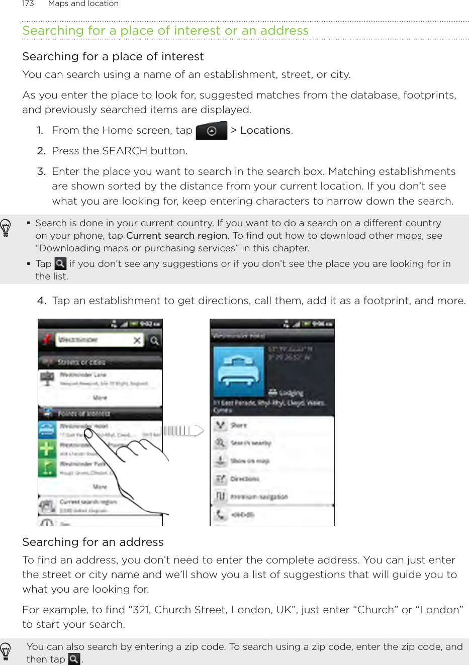 173      Maps and location      Searching for a place of interest or an addressSearching for a place of interestYou can search using a name of an establishment, street, or city. As you enter the place to look for, suggested matches from the database, footprints, and previously searched items are displayed. From the Home screen, tap  &gt; Locations.Press the SEARCH button.Enter the place you want to search in the search box. Matching establishments are shown sorted by the distance from your current location. If you don’t see what you are looking for, keep entering characters to narrow down the search.Search is done in your current country. If you want to do a search on a different country on your phone, tap Current search region. To find out how to download other maps, see “Downloading maps or purchasing services” in this chapter.Tap   if you don’t see any suggestions or if you don’t see the place you are looking for in the list.4.  Tap an establishment to get directions, call them, add it as a footprint, and more.Searching for an addressTo find an address, you don’t need to enter the complete address. You can just enter the street or city name and we’ll show you a list of suggestions that will guide you to what you are looking for.For example, to find “321, Church Street, London, UK”, just enter “Church” or “London” to start your search.  You can also search by entering a zip code. To search using a zip code, enter the zip code, and then tap   .1.2.3.