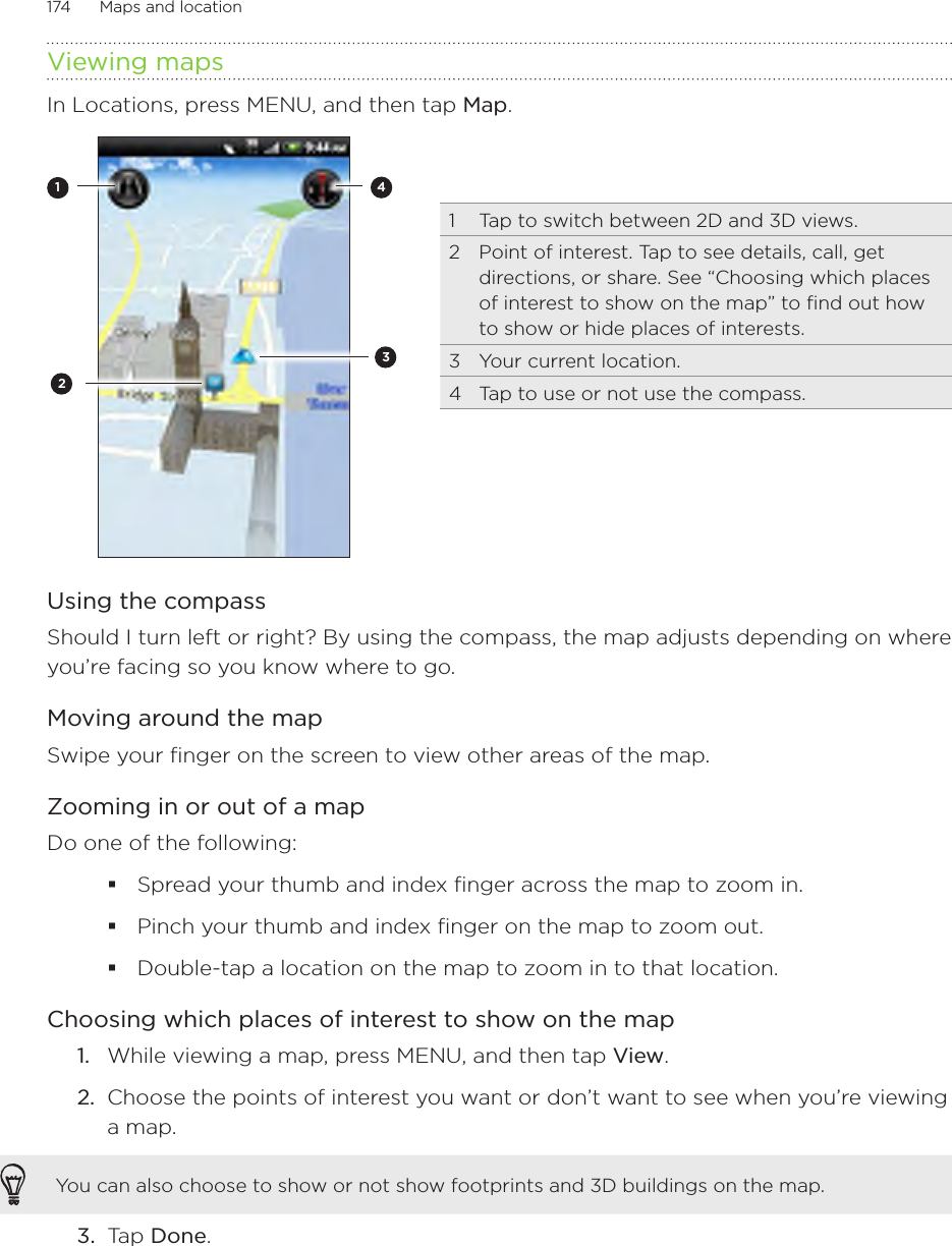 174      Maps and location      Viewing mapsIn Locations, press MENU, and then tap Map. 13421  Tap to switch between 2D and 3D views.2  Point of interest. Tap to see details, call, get directions, or share. See “Choosing which places of interest to show on the map” to find out how to show or hide places of interests.3  Your current location.4  Tap to use or not use the compass.  Using the compassShould I turn left or right? By using the compass, the map adjusts depending on where you’re facing so you know where to go. Moving around the mapSwipe your finger on the screen to view other areas of the map.Zooming in or out of a mapDo one of the following:Spread your thumb and index finger across the map to zoom in.Pinch your thumb and index finger on the map to zoom out.Double-tap a location on the map to zoom in to that location.Choosing which places of interest to show on the mapWhile viewing a map, press MENU, and then tap View.Choose the points of interest you want or don’t want to see when you’re viewing a map.You can also choose to show or not show footprints and 3D buildings on the map.3.  Tap Done. 1.2.