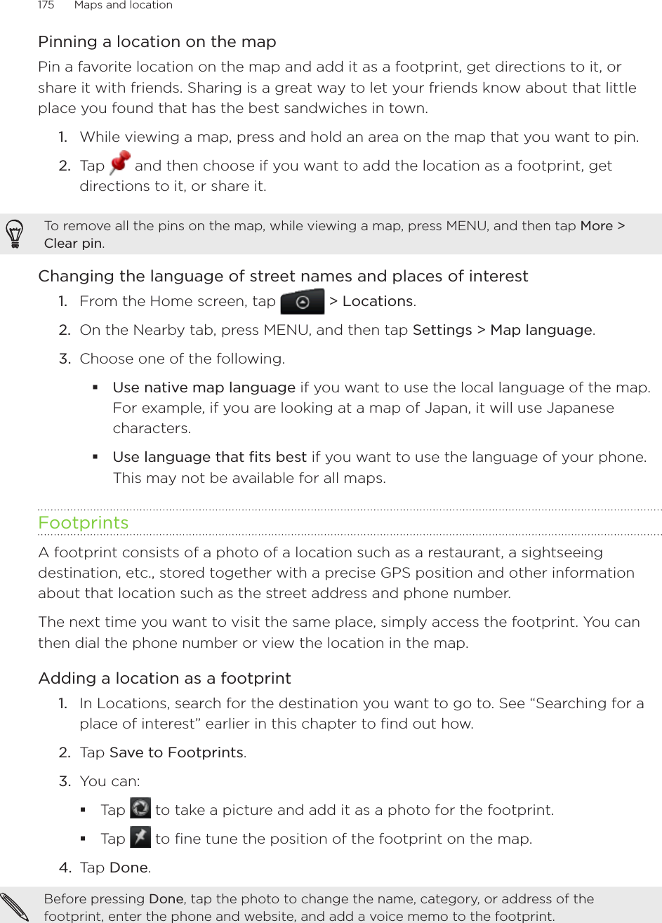 175      Maps and location      Pinning a location on the mapPin a favorite location on the map and add it as a footprint, get directions to it, or share it with friends. Sharing is a great way to let your friends know about that little place you found that has the best sandwiches in town.While viewing a map, press and hold an area on the map that you want to pin.Tap   and then choose if you want to add the location as a footprint, get directions to it, or share it.To remove all the pins on the map, while viewing a map, press MENU, and then tap More &gt; Clear pin.Changing the language of street names and places of interestFrom the Home screen, tap   &gt; Locations.On the Nearby tab, press MENU, and then tap Settings &gt; Map language. Choose one of the following.Use native map language if you want to use the local language of the map. For example, if you are looking at a map of Japan, it will use Japanese characters.Use language that fits best if you want to use the language of your phone. This may not be available for all maps.FootprintsA footprint consists of a photo of a location such as a restaurant, a sightseeing destination, etc., stored together with a precise GPS position and other information about that location such as the street address and phone number.The next time you want to visit the same place, simply access the footprint. You can then dial the phone number or view the location in the map.Adding a location as a footprintIn Locations, search for the destination you want to go to. See “Searching for a place of interest” earlier in this chapter to find out how. Tap Save to Footprints. 3.  You can: Tap   to take a picture and add it as a photo for the footprint. Tap   to fine tune the position of the footprint on the map. 4.  Tap Done. Before pressing Done, tap the photo to change the name, category, or address of the footprint, enter the phone and website, and add a voice memo to the footprint. 1.2.1.2.3.1.2.