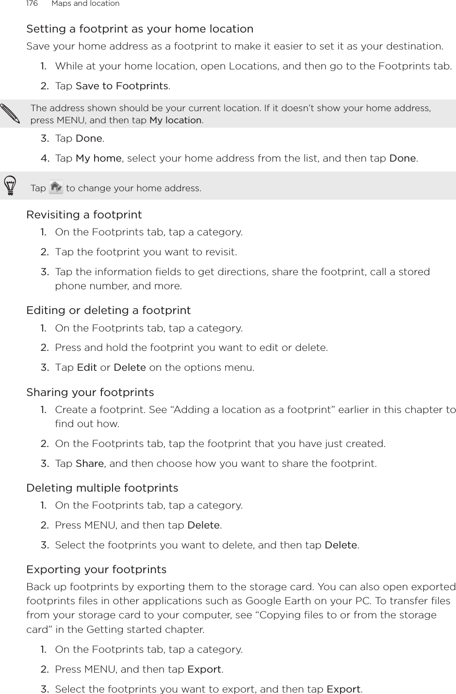 176      Maps and location      Setting a footprint as your home locationSave your home address as a footprint to make it easier to set it as your destination.1.  While at your home location, open Locations, and then go to the Footprints tab.2.  Tap Save to Footprints. The address shown should be your current location. If it doesn’t show your home address, press MENU, and then tap My location. 3.  Tap Done.4.  Tap My home, select your home address from the list, and then tap Done. Tap   to change your home address. Revisiting a footprint1.  On the Footprints tab, tap a category.2.  Tap the footprint you want to revisit. 3.  Tap the information fields to get directions, share the footprint, call a stored phone number, and more.Editing or deleting a footprint1.  On the Footprints tab, tap a category.2.  Press and hold the footprint you want to edit or delete. 3.  Tap Edit or Delete on the options menu.Sharing your footprints1.  Create a footprint. See “Adding a location as a footprint” earlier in this chapter to find out how.2.  On the Footprints tab, tap the footprint that you have just created. 3.  Tap Share, and then choose how you want to share the footprint.Deleting multiple footprints1.  On the Footprints tab, tap a category.2.  Press MENU, and then tap Delete.3.  Select the footprints you want to delete, and then tap Delete. Exporting your footprintsBack up footprints by exporting them to the storage card. You can also open exported footprints files in other applications such as Google Earth on your PC. To transfer files from your storage card to your computer, see “Copying files to or from the storage card” in the Getting started chapter.1.  On the Footprints tab, tap a category. 2.  Press MENU, and then tap Export.3.  Select the footprints you want to export, and then tap Export.