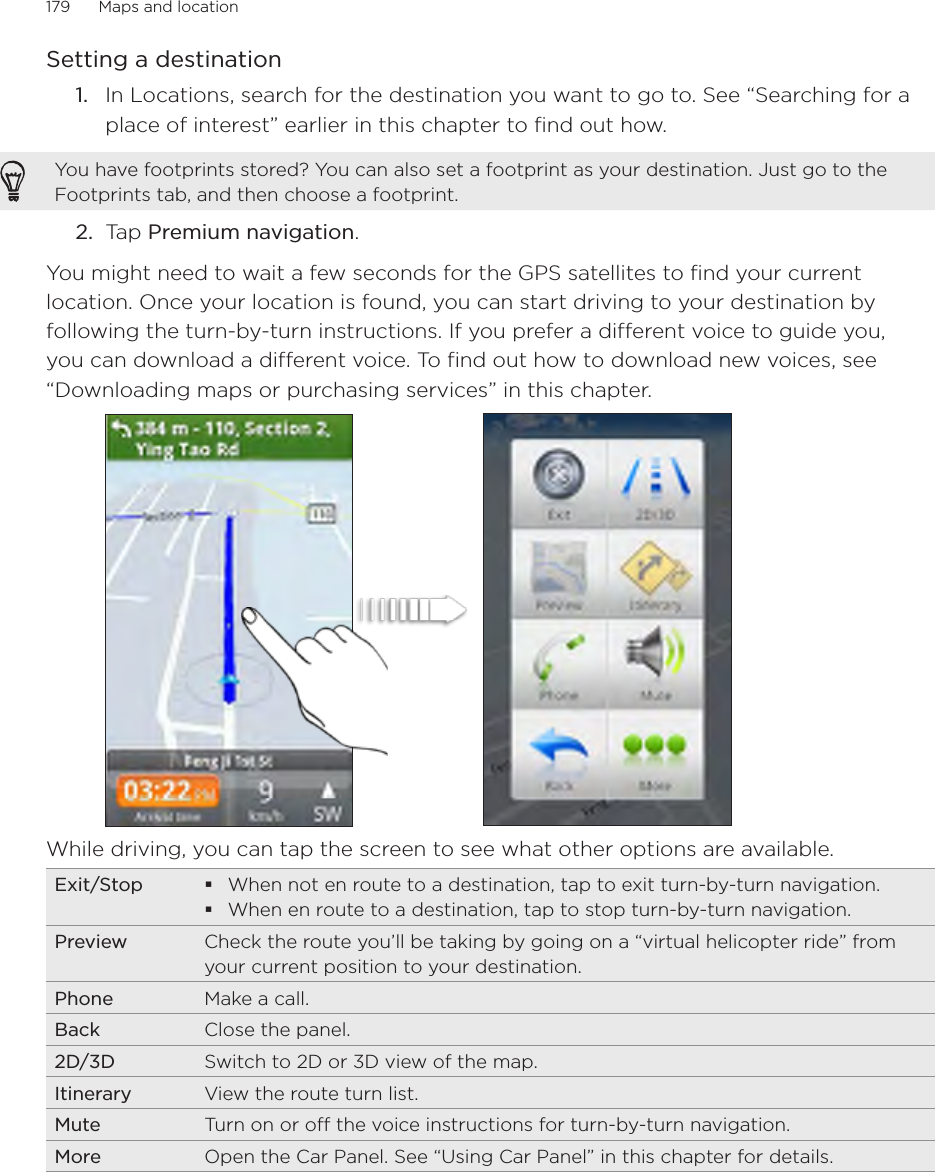 179      Maps and location      Setting a destinationIn Locations, search for the destination you want to go to. See “Searching for a place of interest” earlier in this chapter to find out how.You have footprints stored? You can also set a footprint as your destination. Just go to the Footprints tab, and then choose a footprint.2.  Tap Premium navigation.You might need to wait a few seconds for the GPS satellites to find your current location. Once your location is found, you can start driving to your destination by following the turn-by-turn instructions. If you prefer a different voice to guide you, you can download a different voice. To find out how to download new voices, see “Downloading maps or purchasing services” in this chapter. While driving, you can tap the screen to see what other options are available.  Exit/Stop When not en route to a destination, tap to exit turn-by-turn navigation. When en route to a destination, tap to stop turn-by-turn navigation.Preview Check the route you’ll be taking by going on a “virtual helicopter ride” from your current position to your destination. Phone Make a call. Back Close the panel. 2D/3D Switch to 2D or 3D view of the map.Itinerary View the route turn list.Mute Turn on or off the voice instructions for turn-by-turn navigation. More Open the Car Panel. See “Using Car Panel” in this chapter for details. 1.