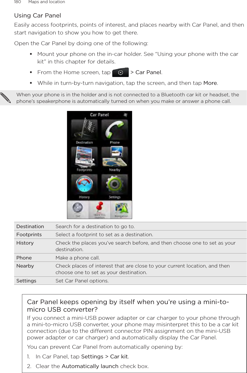 180      Maps and location      Using Car PanelEasily access footprints, points of interest, and places nearby with Car Panel, and then start navigation to show you how to get there. Open the Car Panel by doing one of the following:Mount your phone on the in-car holder. See “Using your phone with the car kit” in this chapter for details.From the Home screen, tap  &gt; Car Panel.While in turn-by-turn navigation, tap the screen, and then tap More. When your phone is in the holder and is not connected to a Bluetooth car kit or headset, the phone’s speakerphone is automatically turned on when you make or answer a phone call. Destination Search for a destination to go to.Footprints Select a footprint to set as a destination. History Check the places you’ve search before, and then choose one to set as your destination. Phone Make a phone call. Nearby Check places of interest that are close to your current location, and then choose one to set as your destination.Settings Set Car Panel options.Car Panel keeps opening by itself when you’re using a mini-to-micro USB converter?If you connect a mini-USB power adapter or car charger to your phone through a mini-to-micro USB converter, your phone may misinterpret this to be a car kit connection (due to the dierent connector PIN assignment on the mini-USB power adapter or car charger) and automatically display the Car Panel.You can prevent Car Panel from automatically opening by:1.  In Car Panel, tap Settings &gt; Car kit.2.  Clear the Automatically launch check box.