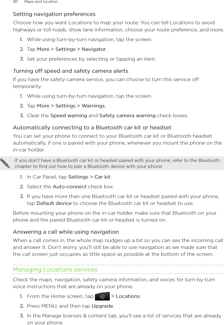 181      Maps and location      Setting navigation preferencesChoose how you want Locations to map your route. You can tell Locations to avoid highways or toll roads, show lane information, choose your route preference, and more.While using turn-by-turn navigation, tap the screen.Tap More &gt; Settings &gt; Navigator.Set your preferences by selecting or tapping an item. Turning off speed and safety camera alertsIf you have the safety camera service, you can choose to turn this service off temporarily.While using turn-by-turn navigation, tap the screen.Tap More &gt; Settings &gt; Warnings.Clear the Speed warning and Safety camera warning check boxes. Automatically connecting to a Bluetooth car kit or headsetYou can set your phone to connect to your Bluetooth car kit or Bluetooth headset automatically, if one is paired with your phone, whenever you mount the phone on the in-car holder. If you don’t have a Bluetooth car kit or headset paired with your phone, refer to the Bluetooth chapter to find out how to pair a Bluetooth device with your phone. In Car Panel, tap Settings &gt; Car kit.Select the Auto-connect check box.If you have more than one Bluetooth car kit or headset paired with your phone, tap Default device to choose the Bluetooth car kit or headset to use.Before mounting your phone on the in-car holder, make sure that Bluetooth on your phone and the paired Bluetooth car kit or headset is turned on.Answering a call while using navigationWhen a call comes in, the whole map nudges up a bit so you can see the incoming call and answer it. Don’t worry, you’ll still be able to use navigation as we made sure that the call screen just occupies as little space as possible at the bottom of the screen.Managing Locations servicesCheck the maps, navigation, safety camera information, and voices for turn-by-turn voice instructions that are already on your phone.From the Home screen, tap  &gt; Locations.Press MENU, and then tap Upgrade.In the Manage licenses &amp; content tab, you’ll see a list of services that are already on your phone. 1.2.3.1.2.3.1.2.3.1.2.3.