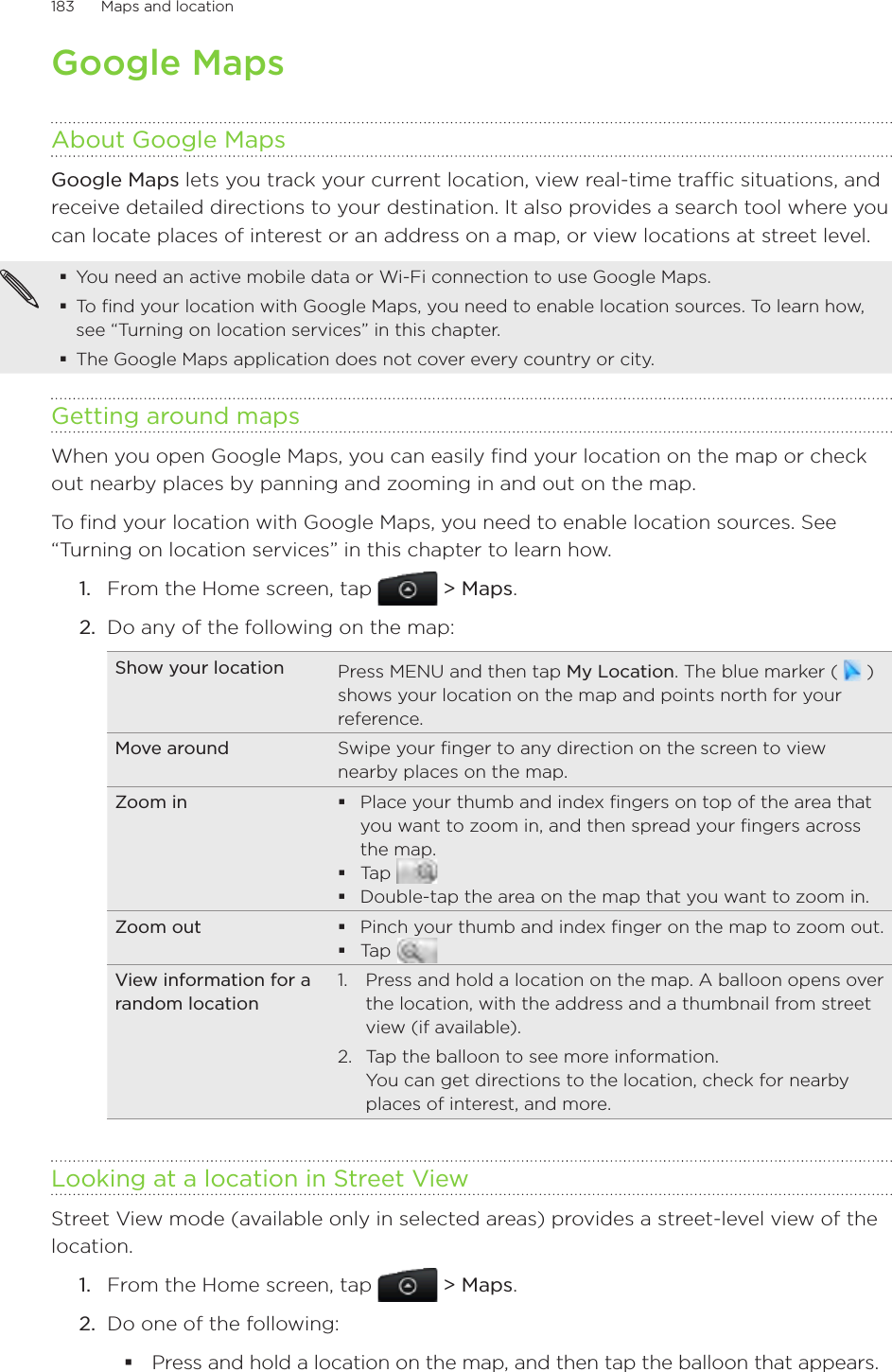 183      Maps and location      Google MapsAbout Google MapsGoogle Maps lets you track your current location, view real-time traffic situations, and receive detailed directions to your destination. It also provides a search tool where you can locate places of interest or an address on a map, or view locations at street level.You need an active mobile data or Wi-Fi connection to use Google Maps.To find your location with Google Maps, you need to enable location sources. To learn how, see “Turning on location services” in this chapter.The Google Maps application does not cover every country or city.Getting around mapsWhen you open Google Maps, you can easily find your location on the map or check out nearby places by panning and zooming in and out on the map.To find your location with Google Maps, you need to enable location sources. See “Turning on location services” in this chapter to learn how.From the Home screen, tap  &gt; Maps.Do any of the following on the map: Show your location Press MENU and then tap My Location. The blue marker (   ) shows your location on the map and points north for your reference.Move around Swipe your finger to any direction on the screen to view nearby places on the map.Zoom in Place your thumb and index fingers on top of the area that you want to zoom in, and then spread your fingers across the map.Tap Double-tap the area on the map that you want to zoom in.Zoom out Pinch your thumb and index finger on the map to zoom out.Tap View information for a random location1.  Press and hold a location on the map. A balloon opens over the location, with the address and a thumbnail from street view (if available). 2.  Tap the balloon to see more information. You can get directions to the location, check for nearby places of interest, and more.Looking at a location in Street ViewStreet View mode (available only in selected areas) provides a street-level view of the location.1.  From the Home screen, tap   &gt; Maps.2.  Do one of the following:Press and hold a location on the map, and then tap the balloon that appears.1.2.