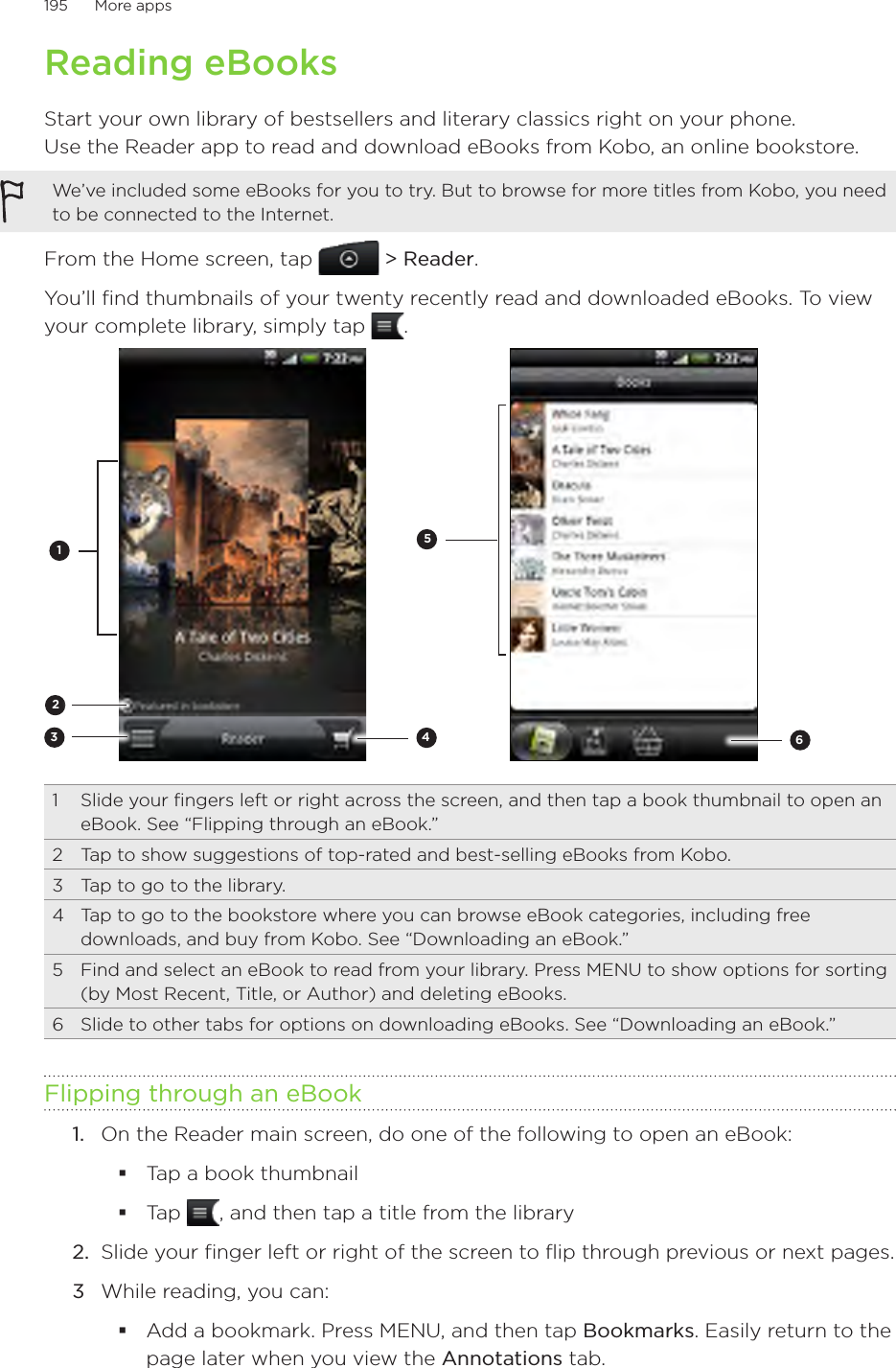 195      More apps      Reading eBooksStart your own library of bestsellers and literary classics right on your phone.  Use the Reader app to read and download eBooks from Kobo, an online bookstore.We’ve included some eBooks for you to try. But to browse for more titles from Kobo, you need to be connected to the Internet.From the Home screen, tap   &gt; Reader.You’ll find thumbnails of your twenty recently read and downloaded eBooks. To view your complete library, simply tap  .2345161  Slide your fingers left or right across the screen, and then tap a book thumbnail to open an eBook. See “Flipping through an eBook.”2  Tap to show suggestions of top-rated and best-selling eBooks from Kobo.3  Tap to go to the library.4  Tap to go to the bookstore where you can browse eBook categories, including free downloads, and buy from Kobo. See “Downloading an eBook.”5  Find and select an eBook to read from your library. Press MENU to show options for sorting (by Most Recent, Title, or Author) and deleting eBooks.6  Slide to other tabs for options on downloading eBooks. See “Downloading an eBook.”Flipping through an eBook1.  On the Reader main screen, do one of the following to open an eBook:Tap a book thumbnailTap  , and then tap a title from the library2.  Slide your finger left or right of the screen to flip through previous or next pages.3  While reading, you can:Add a bookmark. Press MENU, and then tap Bookmarks. Easily return to the page later when you view the Annotations tab.