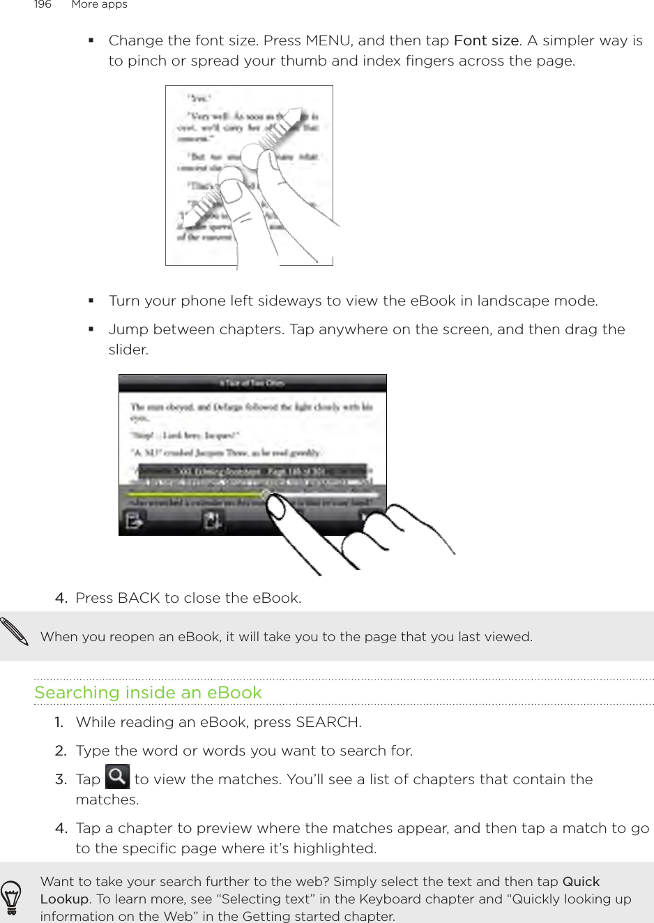 196      More apps      Change the font size. Press MENU, and then tap Font size. A simpler way is to pinch or spread your thumb and index fingers across the page.Turn your phone left sideways to view the eBook in landscape mode.Jump between chapters. Tap anywhere on the screen, and then drag the slider. 4.  Press BACK to close the eBook.When you reopen an eBook, it will take you to the page that you last viewed.Searching inside an eBook1.  While reading an eBook, press SEARCH.2.  Type the word or words you want to search for.3.  Tap   to view the matches. You’ll see a list of chapters that contain the matches.4.  Tap a chapter to preview where the matches appear, and then tap a match to go to the specific page where it’s highlighted. Want to take your search further to the web? Simply select the text and then tap Quick Lookup. To learn more, see “Selecting text” in the Keyboard chapter and “Quickly looking up information on the Web” in the Getting started chapter.