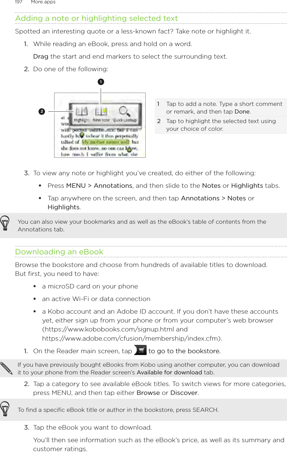 197      More apps      Adding a note or highlighting selected textSpotted an interesting quote or a less-known fact? Take note or highlight it.1.  While reading an eBook, press and hold on a word.  Drag the start and end markers to select the surrounding text.2.  Do one of the following:12 1  Tap to add a note. Type a short comment or remark, and then tap Done.2 Tap to highlight the selected text using your choice of color.3.  To view any note or highlight you’ve created, do either of the following:Press MENU &gt; Annotations, and then slide to the Notes or Highlights tabs.Tap anywhere on the screen, and then tap Annotations &gt; Notes or Highlights.You can also view your bookmarks and as well as the eBook’s table of contents from the Annotations tab.Downloading an eBookBrowse the bookstore and choose from hundreds of available titles to download.  But first, you need to have:a microSD card on your phonean active Wi-Fi or data connectiona Kobo account and an Adobe ID account. If you don’t have these accounts yet, either sign up from your phone or from your computer’s web browser (https://www.kobobooks.com/signup.html and  https://www.adobe.com/cfusion/membership/index.cfm).1.  On the Reader main screen, tap   to go to the bookstore.to go to the bookstore.If you have previously bought eBooks from Kobo using another computer, you can download it to your phone from the Reader screen’s Available for download tab.2.  Tap a category to see available eBook titles. To switch views for more categories, press MENU, and then tap either Browse or Discover.To find a specific eBook title or author in the bookstore, press SEARCH.3.  Tap the eBook you want to download.You’ll then see information such as the eBook’s price, as well as its summary and customer ratings.