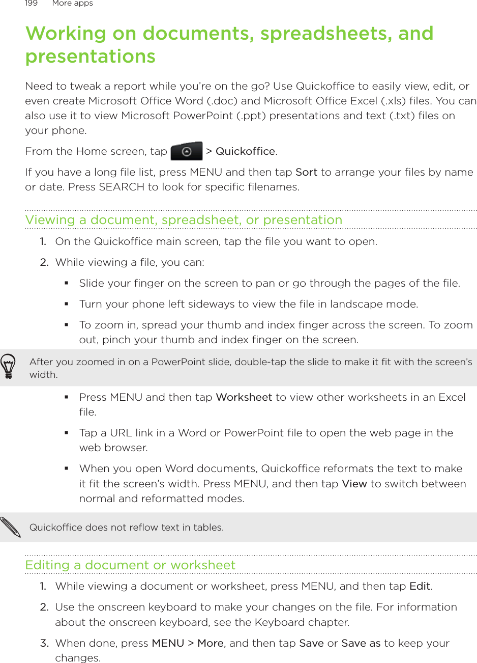 199      More apps      Working on documents, spreadsheets, and presentationsNeed to tweak a report while you’re on the go? Use Quickoffice to easily view, edit, or even create Microsoft Office Word (.doc) and Microsoft Office Excel (.xls) files. You can also use it to view Microsoft PowerPoint (.ppt) presentations and text (.txt) files on your phone.From the Home screen, tap  &gt; Quickoffice.If you have a long file list, press MENU and then tap Sort to arrange your files by name or date. Press SEARCH to look for specific filenames.Viewing a document, spreadsheet, or presentation1.  On the Quickoffice main screen, tap the file you want to open.2.  While viewing a file, you can:Slide your finger on the screen to pan or go through the pages of the file.Turn your phone left sideways to view the file in landscape mode.To zoom in, spread your thumb and index finger across the screen. To zoom out, pinch your thumb and index finger on the screen.After you zoomed in on a PowerPoint slide, double-tap the slide to make it fit with the screen’s width.Press MENU and then tap Worksheet to view other worksheets in an Excel file.Tap a URL link in a Word or PowerPoint file to open the web page in the web browser.When you open Word documents, Quickoffice reformats the text to make it fit the screen’s width. Press MENU, and then tap View to switch between normal and reformatted modes.Quickoffice does not reflow text in tables. Editing a document or worksheet1.  While viewing a document or worksheet, press MENU, and then tap Edit.2.  Use the onscreen keyboard to make your changes on the file. For information about the onscreen keyboard, see the Keyboard chapter.3.  When done, press MENU &gt; More, and then tap Save or Save as to keep your changes.