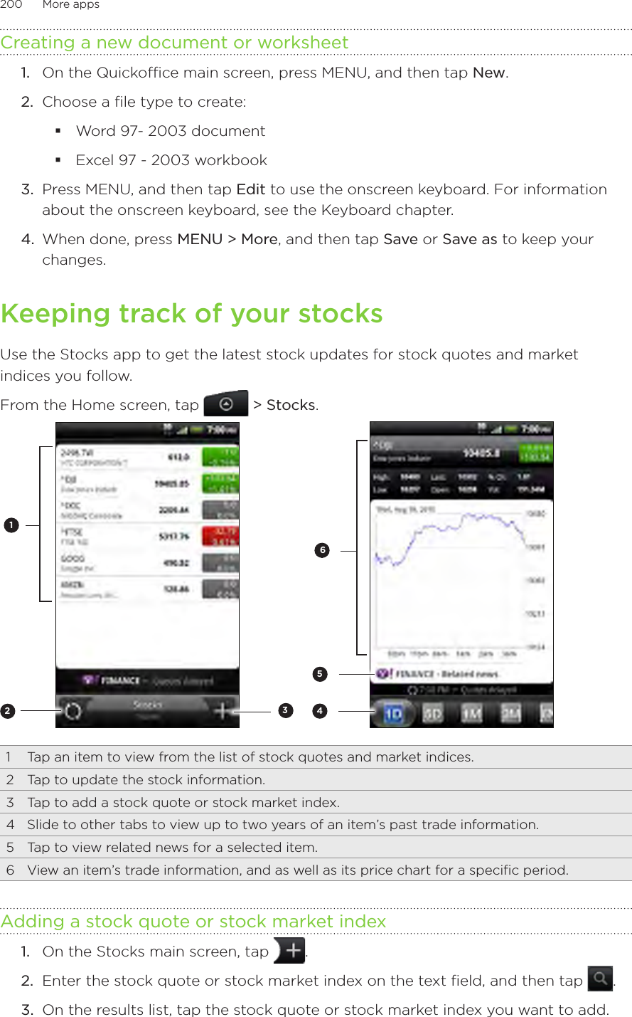 200      More apps      Creating a new document or worksheet1.  On the Quickoffice main screen, press MENU, and then tap New.2.  Choose a file type to create:Word 97- 2003 documentExcel 97 - 2003 workbook3.  Press MENU, and then tap Edit to use the onscreen keyboard. For information about the onscreen keyboard, see the Keyboard chapter.4.  When done, press MENU &gt; More, and then tap Save or Save as to keep your changes.Keeping track of your stocksUse the Stocks app to get the latest stock updates for stock quotes and market indices you follow.From the Home screen, tap   &gt; Stocks.2314561  Tap an item to view from the list of stock quotes and market indices.2  Tap to update the stock information.3  Tap to add a stock quote or stock market index.4  Slide to other tabs to view up to two years of an item’s past trade information.5  Tap to view related news for a selected item.6  View an item’s trade information, and as well as its price chart for a specific period.Adding a stock quote or stock market indexOn the Stocks main screen, tap  .2.  Enter the stock quote or stock market index on the text field, and then tap  .3.  On the results list, tap the stock quote or stock market index you want to add.1.