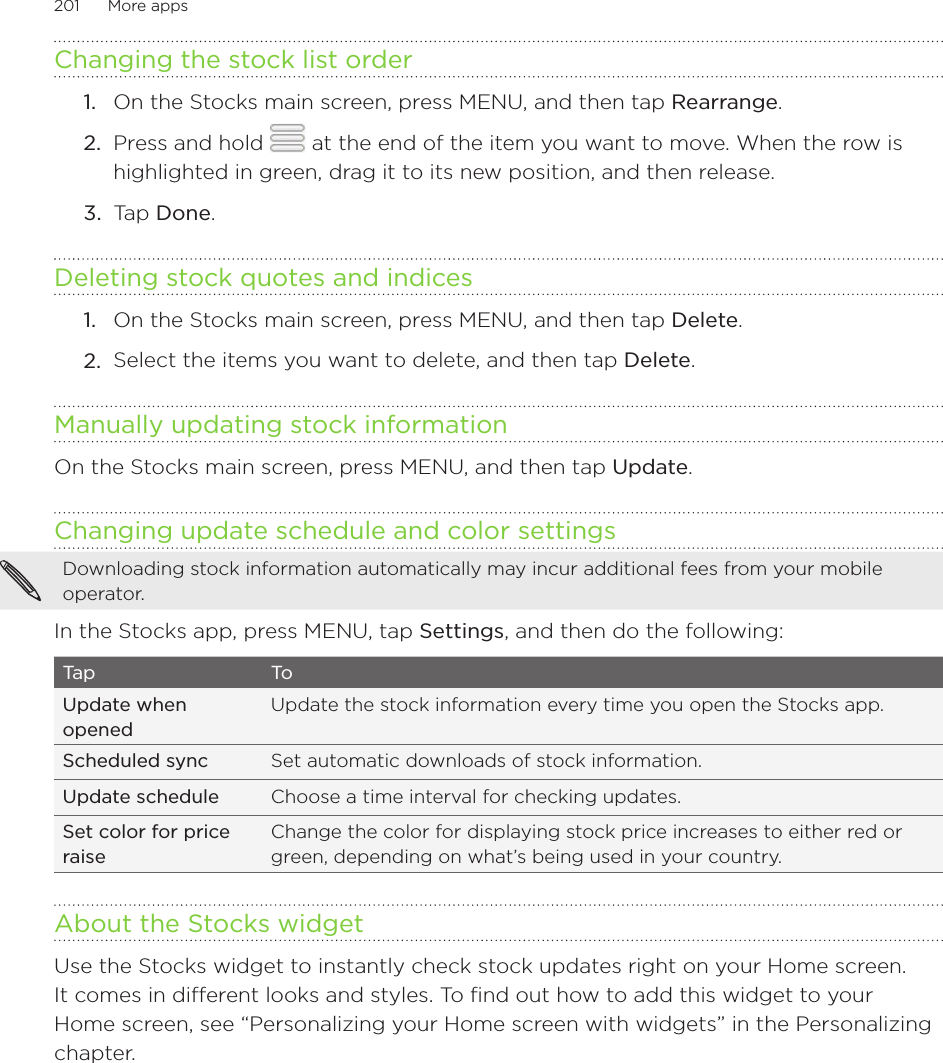 201      More apps      Changing the stock list order On the Stocks main screen, press MENU, and then tap Rearrange.Press and hold   at the end of the item you want to move. When the row is highlighted in green, drag it to its new position, and then release.Tap Done.Deleting stock quotes and indicesOn the Stocks main screen, press MENU, and then tap Delete.Select the items you want to delete, and then tap Delete.Manually updating stock informationOn the Stocks main screen, press MENU, and then tap Update.Changing update schedule and color settingsDownloading stock information automatically may incur additional fees from your mobile operator.In the Stocks app, press MENU, tap Settings, and then do the following:Tap ToUpdate when openedUpdate the stock information every time you open the Stocks app.Scheduled sync Set automatic downloads of stock information.Update schedule Choose a time interval for checking updates.Set color for price raiseChange the color for displaying stock price increases to either red or green, depending on what’s being used in your country.About the Stocks widgetUse the Stocks widget to instantly check stock updates right on your Home screen. It comes in different looks and styles. To find out how to add this widget to your Home screen, see “Personalizing your Home screen with widgets” in the Personalizing chapter.1.2.3.1.2.