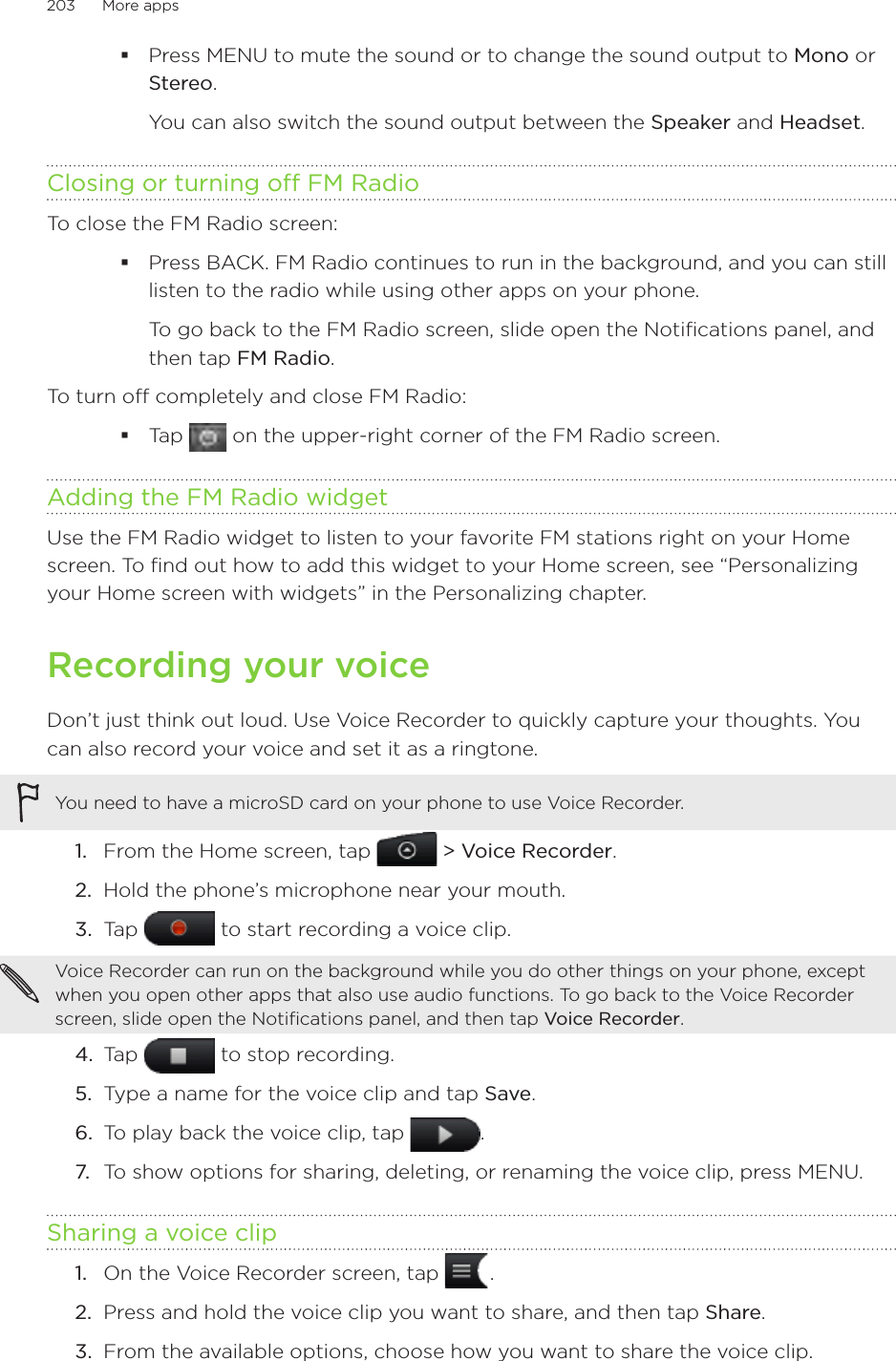 203      More apps      Press MENU to mute the sound or to change the sound output to Mono or Stereo.You can also switch the sound output between the Speaker and Headset.Closing or turning off FM RadioTo close the FM Radio screen:Press BACK. FM Radio continues to run in the background, and you can still listen to the radio while using other apps on your phone.To go back to the FM Radio screen, slide open the Notifications panel, and then tap FM Radio.To turn off completely and close FM Radio:Tap   on the upper-right corner of the FM Radio screen.Adding the FM Radio widgetUse the FM Radio widget to listen to your favorite FM stations right on your Home screen. To find out how to add this widget to your Home screen, see “Personalizing your Home screen with widgets” in the Personalizing chapter.Recording your voiceDon’t just think out loud. Use Voice Recorder to quickly capture your thoughts. You can also record your voice and set it as a ringtone.You need to have a microSD card on your phone to use Voice Recorder. From the Home screen, tap   &gt; Voice Recorder.Hold the phone’s microphone near your mouth.Tap   to start recording a voice clip.Voice Recorder can run on the background while you do other things on your phone, except when you open other apps that also use audio functions. To go back to the Voice Recorder screen, slide open the Notifications panel, and then tap Voice Recorder.4.  Tap   to stop recording.5.  Type a name for the voice clip and tap Save.6.  To play back the voice clip, tap  .7.  To show options for sharing, deleting, or renaming the voice clip, press MENU.Sharing a voice clipOn the Voice Recorder screen, tap   .Press and hold the voice clip you want to share, and then tap Share.From the available options, choose how you want to share the voice clip.1.2.3.1.2.3.