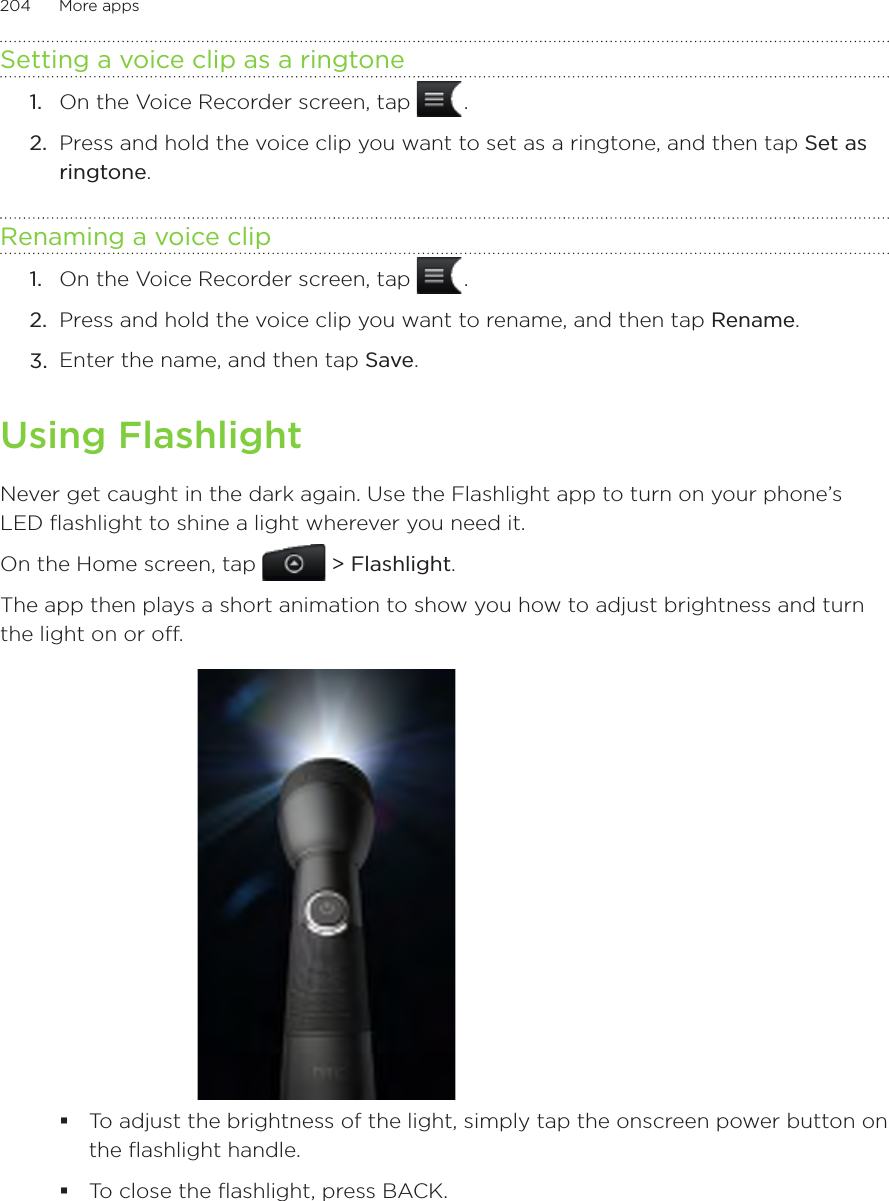 204      More apps      Setting a voice clip as a ringtoneOn the Voice Recorder screen, tap   .Press and hold the voice clip you want to set as a ringtone, and then tap Set as ringtone.Renaming a voice clipOn the Voice Recorder screen, tap   .Press and hold the voice clip you want to rename, and then tap Rename.Enter the name, and then tap Save.Using FlashlightNever get caught in the dark again. Use the Flashlight app to turn on your phone’s LED flashlight to shine a light wherever you need it.On the Home screen, tap   &gt; Flashlight.The app then plays a short animation to show you how to adjust brightness and turn the light on or off.To adjust the brightness of the light, simply tap the onscreen power button on the flashlight handle.To close the flashlight, press BACK.1.2.1.2.3.