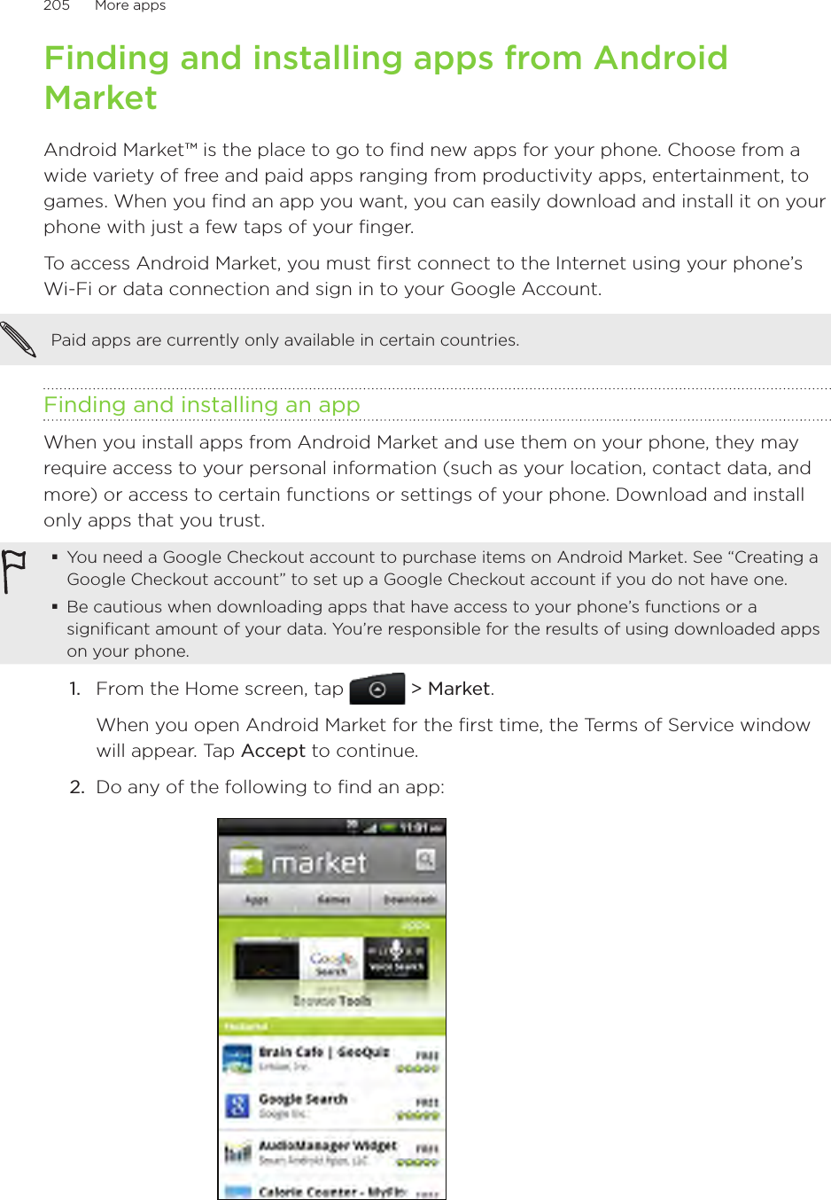 205      More apps      Finding and installing apps from Android MarketAndroid Market™ is the place to go to find new apps for your phone. Choose from a wide variety of free and paid apps ranging from productivity apps, entertainment, to games. When you find an app you want, you can easily download and install it on your phone with just a few taps of your finger.To access Android Market, you must first connect to the Internet using your phone’s Wi-Fi or data connection and sign in to your Google Account.Paid apps are currently only available in certain countries. Finding and installing an appWhen you install apps from Android Market and use them on your phone, they may require access to your personal information (such as your location, contact data, and more) or access to certain functions or settings of your phone. Download and install only apps that you trust.You need a Google Checkout account to purchase items on Android Market. See “Creating a Google Checkout account” to set up a Google Checkout account if you do not have one.Be cautious when downloading apps that have access to your phone’s functions or a significant amount of your data. You’re responsible for the results of using downloaded apps on your phone.1.  From the Home screen, tap  &gt; Market.When you open Android Market for the first time, the Terms of Service window will appear. Tap Accept to continue.2.  Do any of the following to find an app: