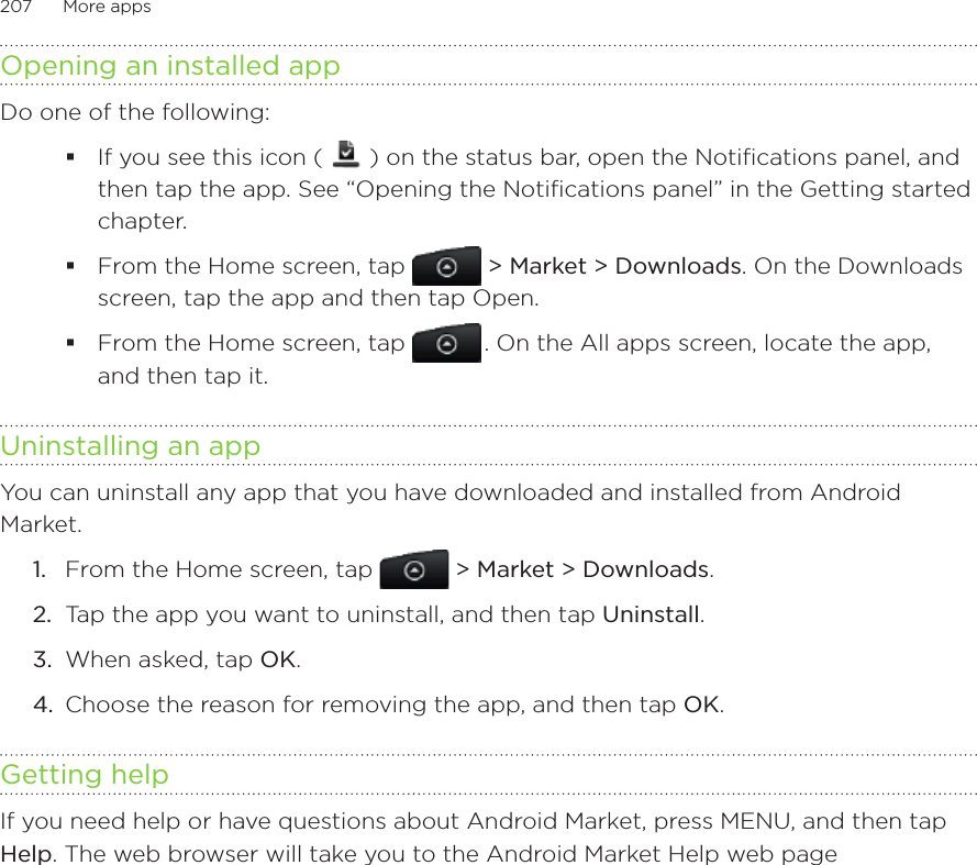 207      More apps      Opening an installed appDo one of the following:If you see this icon (   ) on the status bar, open the Notifications panel, and then tap the app. See “Opening the Notifications panel” in the Getting started chapter.From the Home screen, tap  &gt; Market &gt; Downloads. On the Downloads screen, tap the app and then tap Open.From the Home screen, tap   . On the All apps screen, locate the app, and then tap it.Uninstalling an appYou can uninstall any app that you have downloaded and installed from Android Market.From the Home screen, tap  &gt; Market &gt; Downloads.Tap the app you want to uninstall, and then tap Uninstall.When asked, tap OK.Choose the reason for removing the app, and then tap OK.Getting helpIf you need help or have questions about Android Market, press MENU, and then tap Help. The web browser will take you to the Android Market Help web page1.2.3.4.