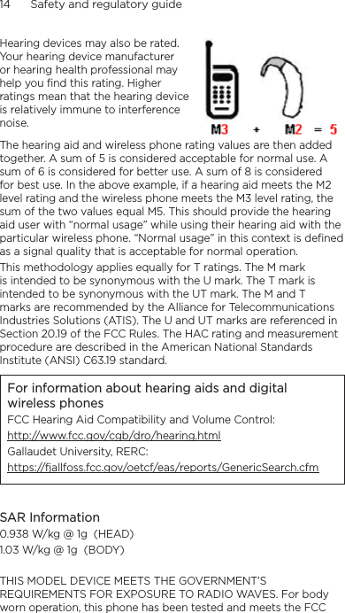 14      Safety and regulatory guideHearing devices may also be rated. Your hearing device manufacturer or hearing health professional may help you find this rating. Higher ratings mean that the hearing device is relatively immune to interference noise.  The hearing aid and wireless phone rating values are then added together. A sum of 5 is considered acceptable for normal use. A sum of 6 is considered for better use. A sum of 8 is considered for best use. In the above example, if a hearing aid meets the M2 level rating and the wireless phone meets the M3 level rating, the sum of the two values equal M5. This should provide the hearing aid user with “normal usage” while using their hearing aid with the particular wireless phone. “Normal usage” in this context is defined as a signal quality that is acceptable for normal operation.This methodology applies equally for T ratings. The M mark is intended to be synonymous with the U mark. The T mark is intended to be synonymous with the UT mark. The M and T marks are recommended by the Alliance for Telecommunications Industries Solutions (ATIS). The U and UT marks are referenced in Section 20.19 of the FCC Rules. The HAC rating and measurement procedure are described in the American National Standards Institute (ANSI) C63.19 standard.For information about hearing aids and digital wireless phonesFCC Hearing Aid Compatibility and Volume Control:http://www.fcc.gov/cgb/dro/hearing.htmlGallaudet University, RERC:https://fjallfoss.fcc.gov/oetcf/eas/reports/GenericSearch.cfmSAR Information0.938 W/kg @ 1g  (HEAD)1.03 W/kg @ 1g  (BODY)THIS MODEL DEVICE MEETS THE GOVERNMENT’S REQUIREMENTS FOR EXPOSURE TO RADIO WAVES. For body worn operation, this phone has been tested and meets the FCC 
