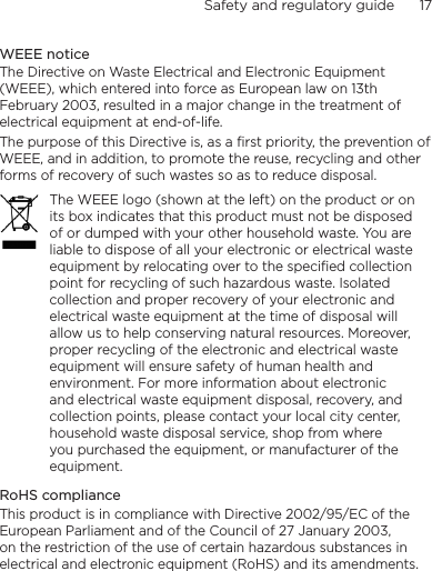 Safety and regulatory guide      17    WEEE noticeThe Directive on Waste Electrical and Electronic Equipment (WEEE), which entered into force as European law on 13th February 2003, resulted in a major change in the treatment of electrical equipment at end-of-life. The purpose of this Directive is, as a first priority, the prevention of WEEE, and in addition, to promote the reuse, recycling and other forms of recovery of such wastes so as to reduce disposal.The WEEE logo (shown at the left) on the product or on its box indicates that this product must not be disposed of or dumped with your other household waste. You are liable to dispose of all your electronic or electrical waste equipment by relocating over to the specified collection point for recycling of such hazardous waste. Isolated collection and proper recovery of your electronic and electrical waste equipment at the time of disposal will allow us to help conserving natural resources. Moreover, proper recycling of the electronic and electrical waste equipment will ensure safety of human health and environment. For more information about electronic and electrical waste equipment disposal, recovery, and collection points, please contact your local city center, household waste disposal service, shop from where you purchased the equipment, or manufacturer of the equipment.RoHS complianceThis product is in compliance with Directive 2002/95/EC of the European Parliament and of the Council of 27 January 2003, on the restriction of the use of certain hazardous substances in electrical and electronic equipment (RoHS) and its amendments.