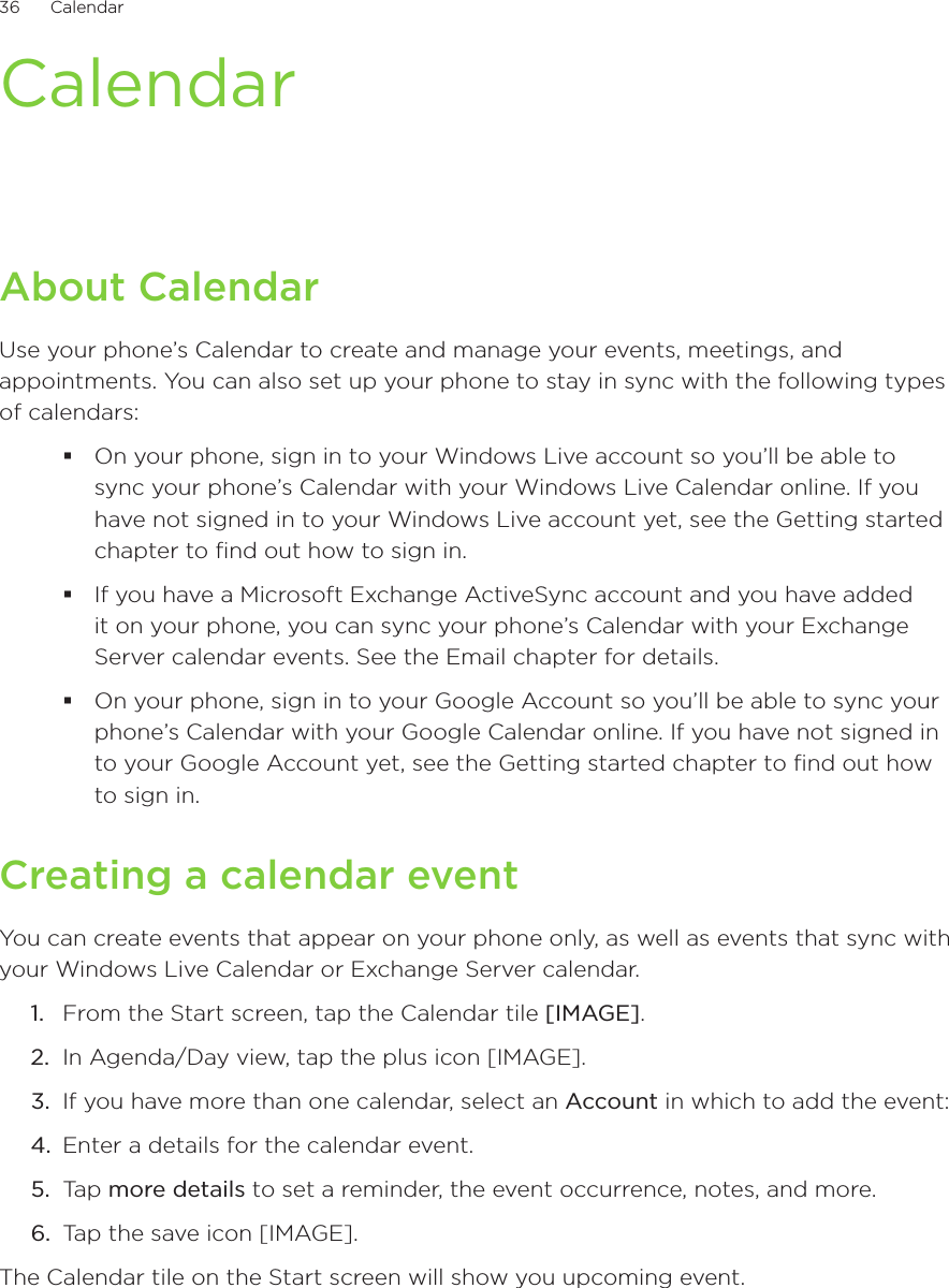 36      Calendar      CalendarAbout CalendarUse your phone’s Calendar to create and manage your events, meetings, and appointments. You can also set up your phone to stay in sync with the following types of calendars:On your phone, sign in to your Windows Live account so you’ll be able to sync your phone’s Calendar with your Windows Live Calendar online. If you have not signed in to your Windows Live account yet, see the Getting started chapter to find out how to sign in.If you have a Microsoft Exchange ActiveSync account and you have added it on your phone, you can sync your phone’s Calendar with your Exchange Server calendar events. See the Email chapter for details.On your phone, sign in to your Google Account so you’ll be able to sync your phone’s Calendar with your Google Calendar online. If you have not signed in to your Google Account yet, see the Getting started chapter to find out how to sign in.Creating a calendar eventYou can create events that appear on your phone only, as well as events that sync with your Windows Live Calendar or Exchange Server calendar.1.  From the Start screen, tap the Calendar tile [IMAGE].2.  In Agenda/Day view, tap the plus icon [IMAGE].3.  If you have more than one calendar, select an Account in which to add the event:4.  Enter a details for the calendar event.5.  Tap more details to set a reminder, the event occurrence, notes, and more.6.  Tap the save icon [IMAGE].The Calendar tile on the Start screen will show you upcoming event.