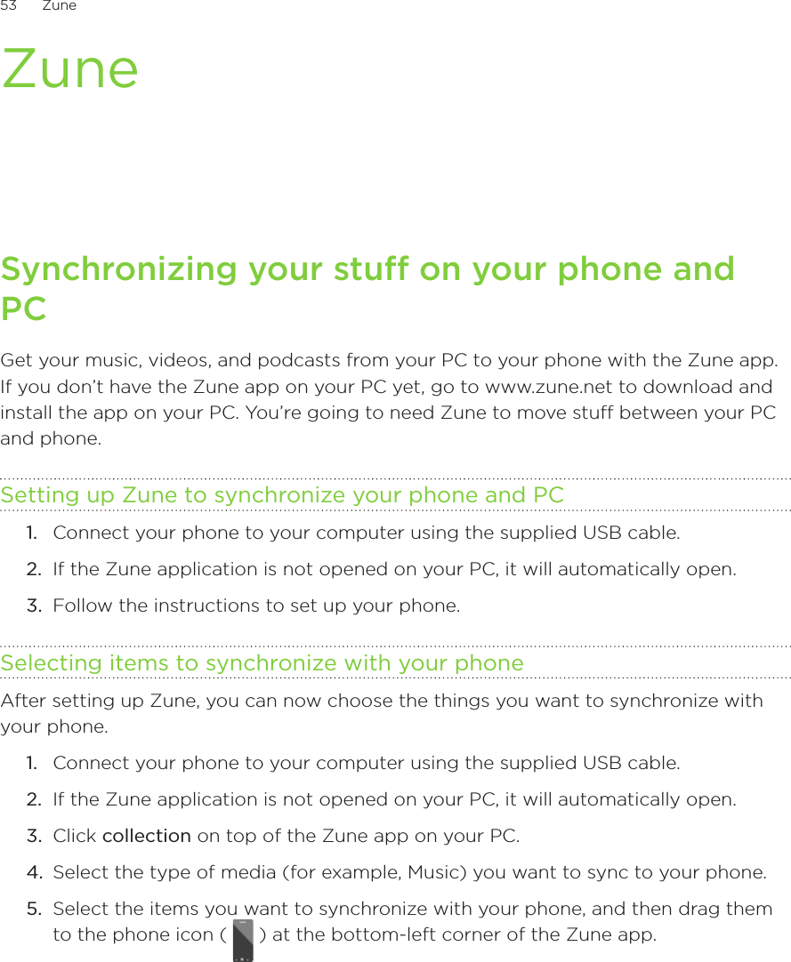 53      Zune      ZuneSynchronizing your stuff on your phone and PCGet your music, videos, and podcasts from your PC to your phone with the Zune app. If you don’t have the Zune app on your PC yet, go to www.zune.net to download and install the app on your PC. You’re going to need Zune to move stuff between your PC and phone.Setting up Zune to synchronize your phone and PCConnect your phone to your computer using the supplied USB cable.If the Zune application is not opened on your PC, it will automatically open.Follow the instructions to set up your phone.Selecting items to synchronize with your phoneAfter setting up Zune, you can now choose the things you want to synchronize with your phone.Connect your phone to your computer using the supplied USB cable.If the Zune application is not opened on your PC, it will automatically open.Click collection on top of the Zune app on your PC.Select the type of media (for example, Music) you want to sync to your phone.Select the items you want to synchronize with your phone, and then drag them to the phone icon (   ) at the bottom-left corner of the Zune app.1.2.3.1.2.3.4.5.