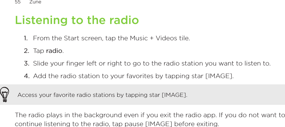 55      Zune      Listening to the radioFrom the Start screen, tap the Music + Videos tile.Tap radio.Slide your finger left or right to go to the radio station you want to listen to.Add the radio station to your favorites by tapping star [IMAGE]. Access your favorite radio stations by tapping star [IMAGE]. The radio plays in the background even if you exit the radio app. If you do not want to continue listening to the radio, tap pause [IMAGE] before exiting.1.2.3.4.
