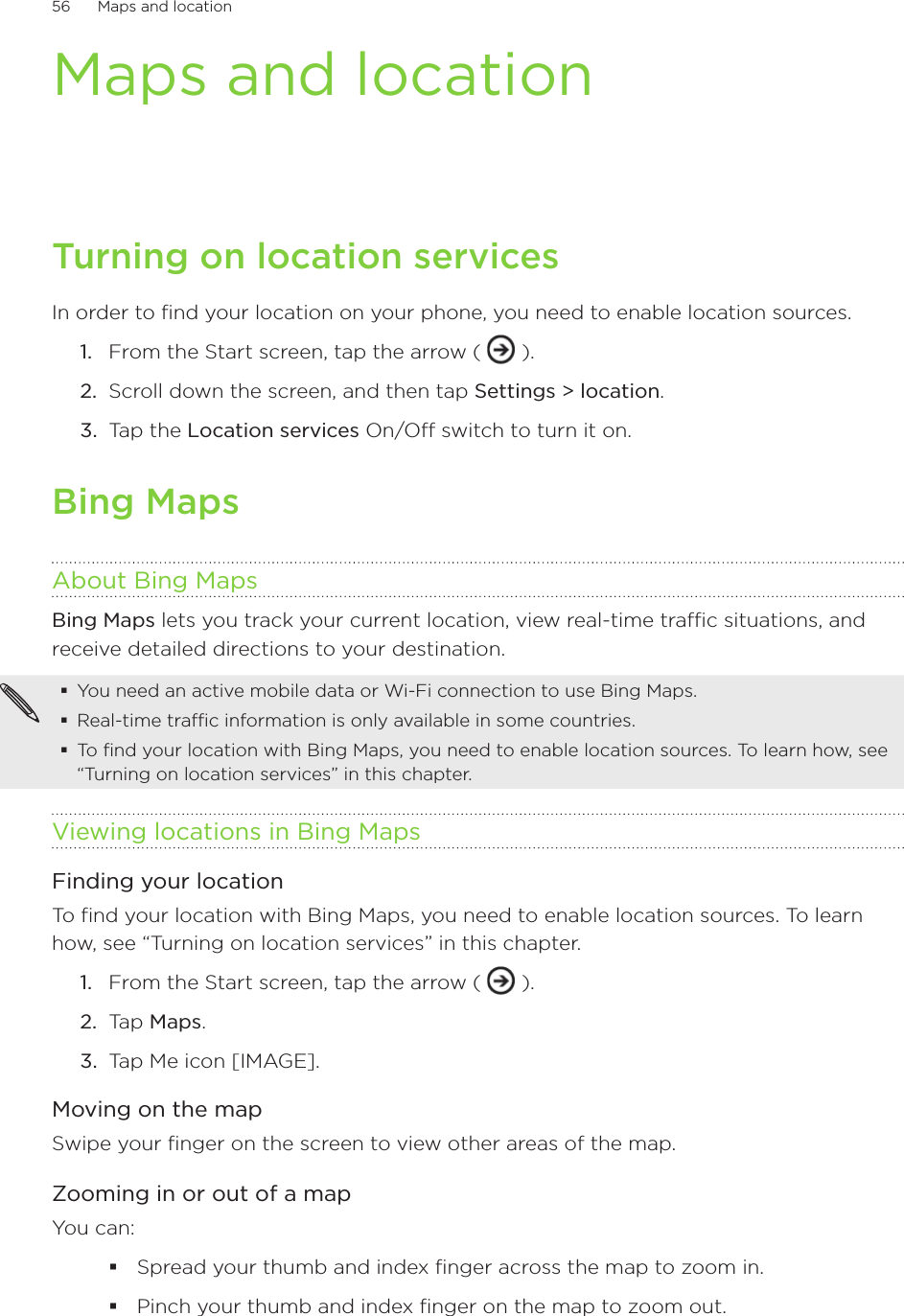 56      Maps and location      Maps and locationTurning on location servicesIn order to find your location on your phone, you need to enable location sources.From the Start screen, tap the arrow (   ).Scroll down the screen, and then tap Settings &gt; location.Tap the Location services On/Off switch to turn it on. Bing MapsAbout Bing MapsBing Maps lets you track your current location, view real-time traffic situations, and receive detailed directions to your destination. You need an active mobile data or Wi-Fi connection to use Bing Maps.Real-time traffic information is only available in some countries.To find your location with Bing Maps, you need to enable location sources. To learn how, see “Turning on location services” in this chapter.Viewing locations in Bing MapsFinding your locationTo find your location with Bing Maps, you need to enable location sources. To learn how, see “Turning on location services” in this chapter.From the Start screen, tap the arrow (   ).Tap Maps.Tap Me icon [IMAGE].Moving on the mapSwipe your finger on the screen to view other areas of the map.Zooming in or out of a mapYou can:Spread your thumb and index finger across the map to zoom in.Pinch your thumb and index finger on the map to zoom out.1.2.3.1.2.3.