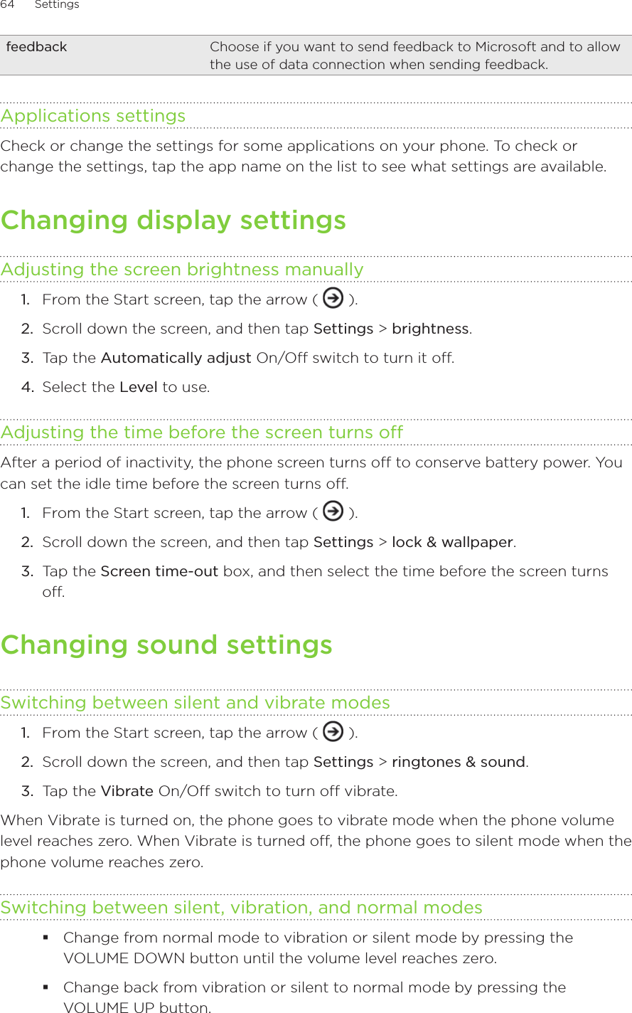 64      Settings      feedback Choose if you want to send feedback to Microsoft and to allow the use of data connection when sending feedback. Applications settingsCheck or change the settings for some applications on your phone. To check or change the settings, tap the app name on the list to see what settings are available. Changing display settingsAdjusting the screen brightness manuallyFrom the Start screen, tap the arrow (   ).Scroll down the screen, and then tap Settings &gt; brightness. Tap the Automatically adjust On/Off switch to turn it off. Select the Level to use.Adjusting the time before the screen turns offAfter a period of inactivity, the phone screen turns off to conserve battery power. You can set the idle time before the screen turns off.From the Start screen, tap the arrow (   ).Scroll down the screen, and then tap Settings &gt; lock &amp; wallpaper. Tap the Screen time-out box, and then select the time before the screen turns off.Changing sound settingsSwitching between silent and vibrate modesFrom the Start screen, tap the arrow (   ).Scroll down the screen, and then tap Settings &gt; ringtones &amp; sound. Tap the Vibrate On/Off switch to turn off vibrate.When Vibrate is turned on, the phone goes to vibrate mode when the phone volume level reaches zero. When Vibrate is turned off, the phone goes to silent mode when the phone volume reaches zero. Switching between silent, vibration, and normal modesChange from normal mode to vibration or silent mode by pressing the VOLUME DOWN button until the volume level reaches zero.Change back from vibration or silent to normal mode by pressing the VOLUME UP button.1.2.3.4.1.2.3.1.2.3.