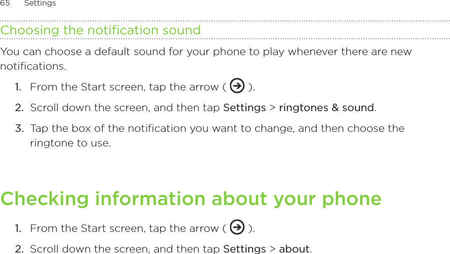 65      Settings      Choosing the notification soundYou can choose a default sound for your phone to play whenever there are new notifications.From the Start screen, tap the arrow (   ).Scroll down the screen, and then tap Settings &gt; ringtones &amp; sound. Tap the box of the notification you want to change, and then choose the ringtone to use.Checking information about your phoneFrom the Start screen, tap the arrow (   ).Scroll down the screen, and then tap Settings &gt; about. 1.2.3.1.2.